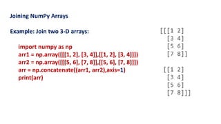 Joining NumPy Arrays
Example: Join two 3-D arrays:
import numpy as np
arr1 = np.array([[[1, 2], [3, 4]],[[1, 2], [3, 4]]])
arr2 = np.array([[[5, 6], [7, 8]],[[5, 6], [7, 8]]])
arr = np.concatenate((arr1, arr2),axis=1)
print(arr)
 
