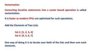 Vectorization
Converting iterative statements into a vector based operation is called
vectorization.
It is faster as modern CPUs are optimized for such operations.
Add the Elements of Two Lists
list 1: [1, 2, 3, 4]
list 2: [4, 5, 6, 7]
One way of doing it is to iterate over both of the lists and then sum each
elements.
 