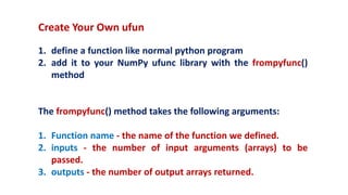 Create Your Own ufun
1. define a function like normal python program
2. add it to your NumPy ufunc library with the frompyfunc()
method
The frompyfunc() method takes the following arguments:
1. Function name - the name of the function we defined.
2. inputs - the number of input arguments (arrays) to be
passed.
3. outputs - the number of output arrays returned.
 