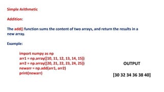 Simple Arithmetic
Addition:
The add() function sums the content of two arrays, and return the results in a
new array.
Example:
import numpy as np
arr1 = np.array([10, 11, 12, 13, 14, 15])
arr2 = np.array([20, 21, 22, 23, 24, 25])
newarr = np.add(arr1, arr2)
print(newarr)
OUTPUT
[30 32 34 36 38 40]
 