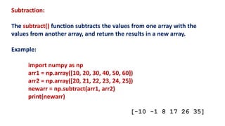 Subtraction:
The subtract() function subtracts the values from one array with the
values from another array, and return the results in a new array.
Example:
import numpy as np
arr1 = np.array([10, 20, 30, 40, 50, 60])
arr2 = np.array([20, 21, 22, 23, 24, 25])
newarr = np.subtract(arr1, arr2)
print(newarr)
[-10 -1 8 17 26 35]
 