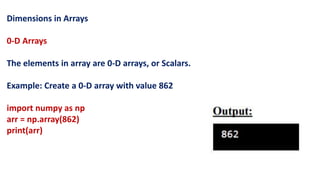 Dimensions in Arrays
0-D Arrays
The elements in array are 0-D arrays, or Scalars.
Example: Create a 0-D array with value 862
import numpy as np
arr = np.array(862)
print(arr)
 