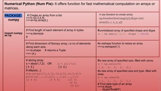 Numerical Python (Num Pie)- It offers function for fast mathematical computation on arrays or
matrices.
PACKAGE:
numpy
import numpy
as np
# Create an array from a list
>>>L=[2,3,4,5]
>>>a=np.array(L)
# use iterator to create array
np.fromiter(iter(range(5)),dtype=int)
array([0, 1, 2, 3, 4])
# Find length of each element of array in bytes
>>>a.itemsize
8
#uninitialized array of specified shape and dtype
x = np.empty([3,2], dtype = int32)
# Find dimension of Numpy array, i.e no of elements
along each axis.
>>>a.shape # returns a Tuple
>>> (4,)
#a reshape function to resize an array.
>>>a.reshape(4,1)
# slicing array
s = slice(1,7,2) OR b = a[1:7:2]
[ 3 5 ] [ 3 5 ]
# ellipsis(...)
a=p.array([[1,2,3],[3,4,5],[4,5,6]])
print(a[...,1],a[1,...],a[...,1:])
[2 4 5] [3 4 5] [[2 3]
[4 5]
[5 6]]
#a new array of specified size, filled with zeros.
x = np.zeros(5)
[ 0. 0. 0. 0. 0.]
#a new array of specified size and type, filled with
ones.
x = np.ones(5)
[ 1. 1. 1. 1. 1.]
# Find data type of an array
>>>a.dtype
dtype('float64')
 