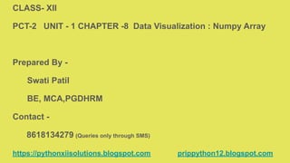 CLASS- XII
PCT-2 UNIT - 1 CHAPTER -8 Data Visualization : Numpy Array
Prepared By -
Swati Patil
BE, MCA,PGDHRM
Contact -
8618134279 (Queries only through SMS)
https://pythonxiisolutions.blogspot.com prippython12.blogspot.com
 