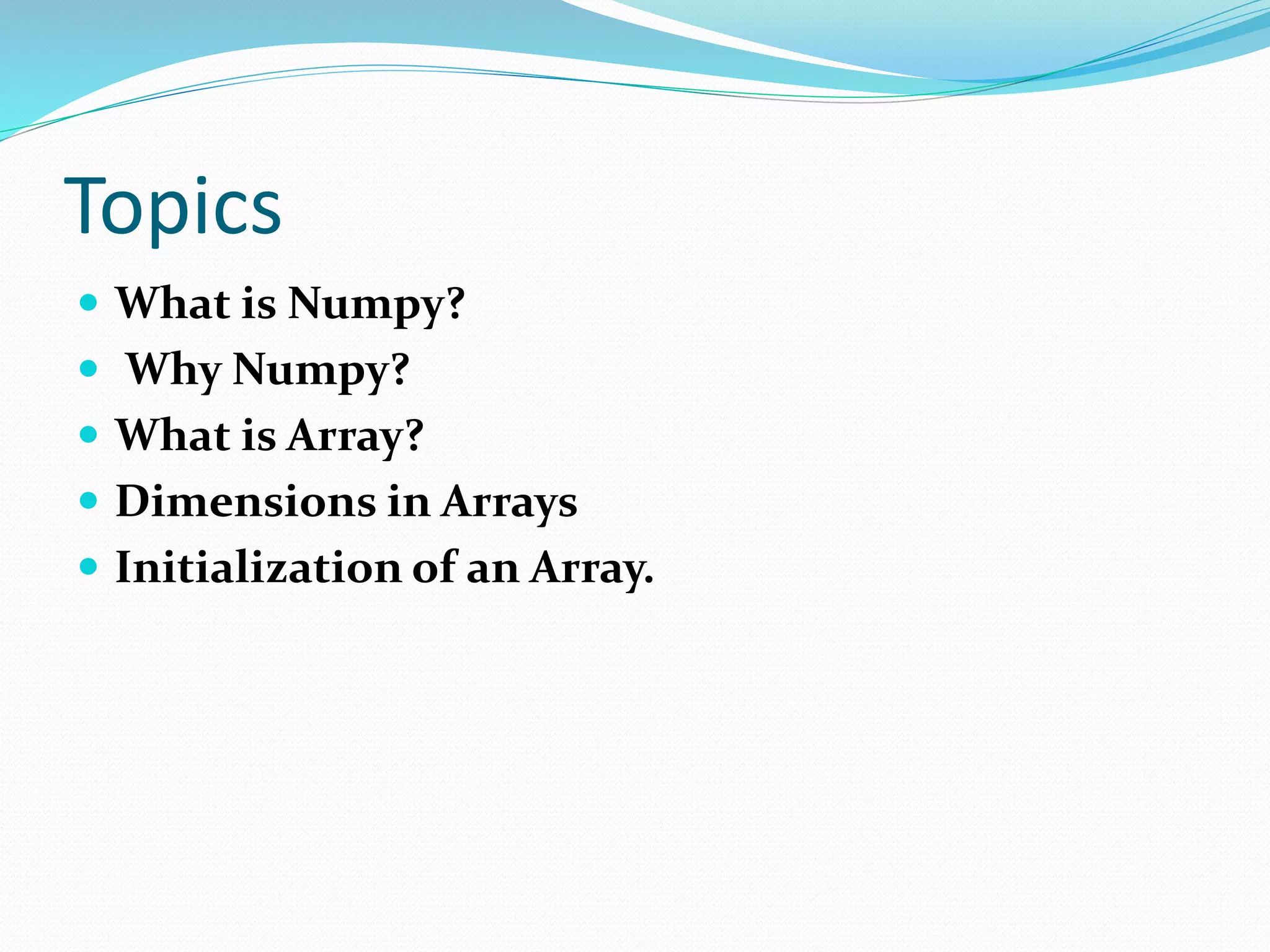 Topics
 What is Numpy?
 Why Numpy?
 What is Array?
 Dimensions in Arrays
 Initialization of an Array.
 