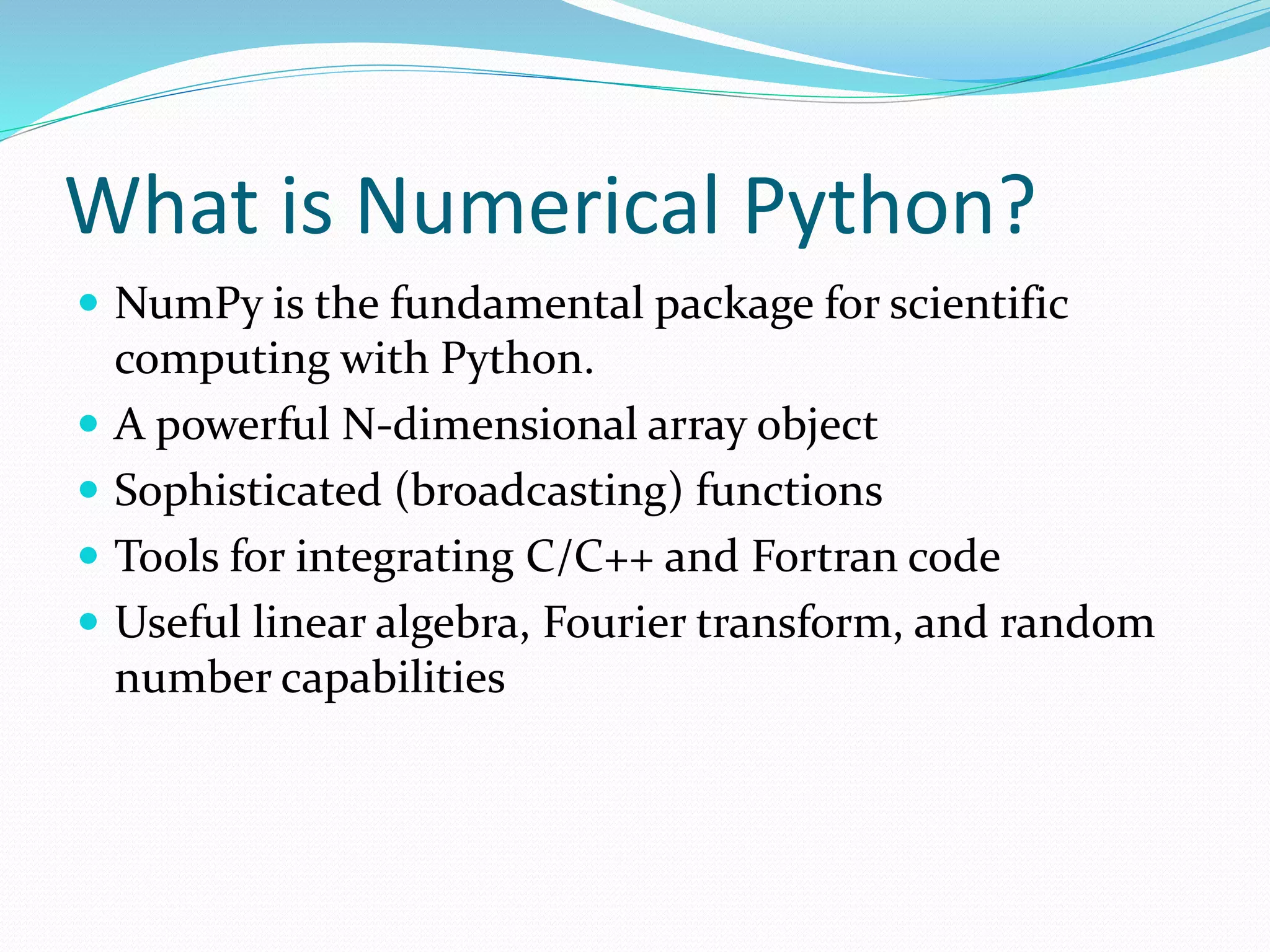 What is Numerical Python?
 NumPy is the fundamental package for scientific
computing with Python.
 A powerful N-dimensional array object
 Sophisticated (broadcasting) functions
 Tools for integrating C/C++ and Fortran code
 Useful linear algebra, Fourier transform, and random
number capabilities
 