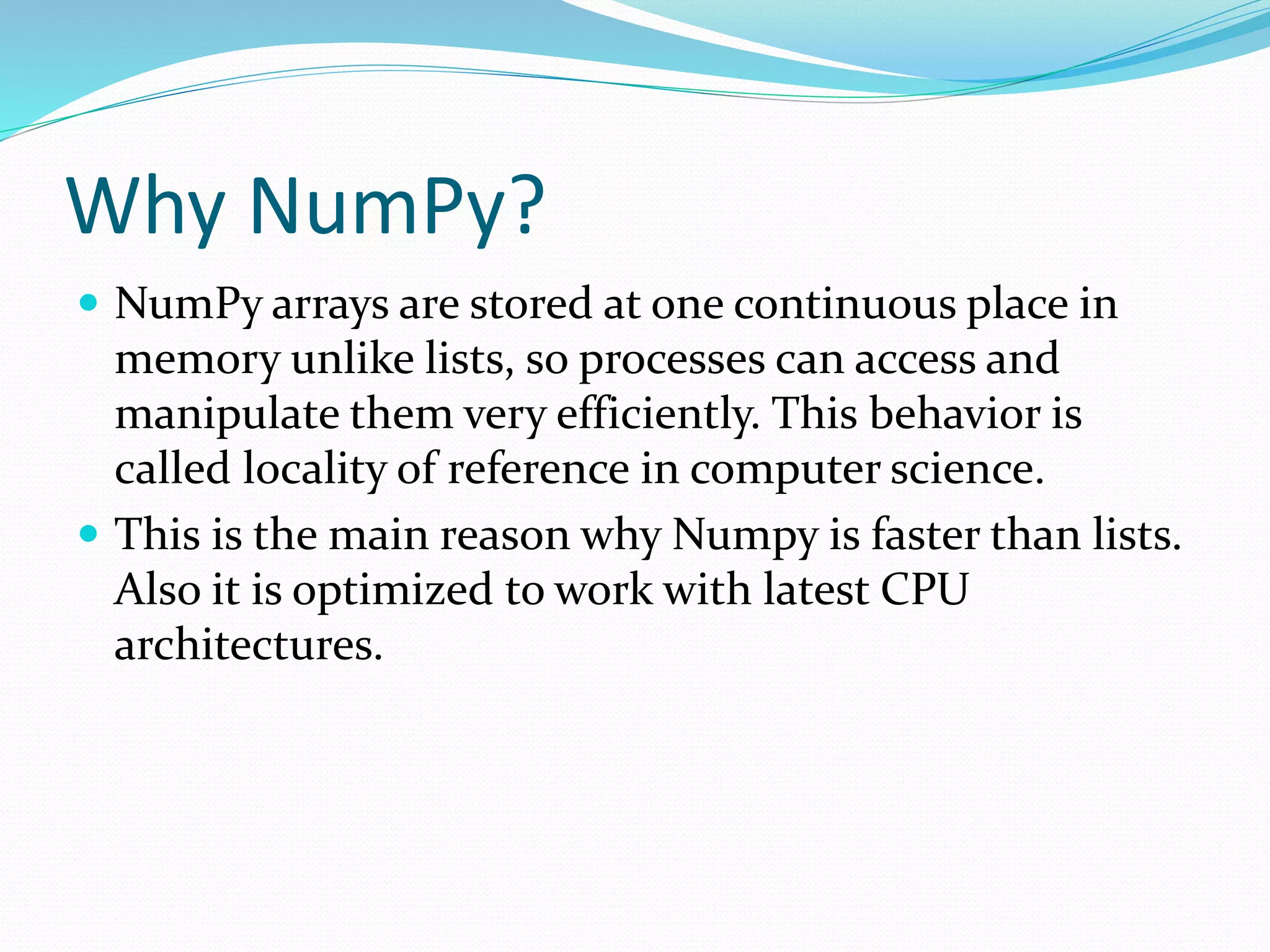 Why NumPy?
 NumPy arrays are stored at one continuous place in
memory unlike lists, so processes can access and
manipulate them very efficiently. This behavior is
called locality of reference in computer science.
 This is the main reason why Numpy is faster than lists.
Also it is optimized to work with latest CPU
architectures.
 