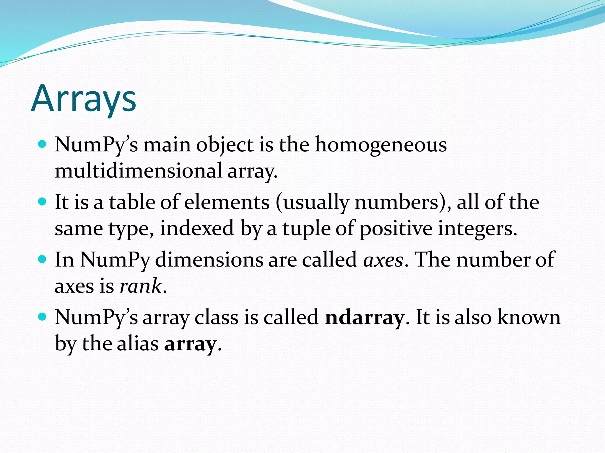 Arrays
 NumPy’s main object is the homogeneous
multidimensional array.
 It is a table of elements (usually numbers), all of the
same type, indexed by a tuple of positive integers.
 In NumPy dimensions are called axes. The number of
axes is rank.
 NumPy’s array class is called ndarray. It is also known
by the alias array.
 