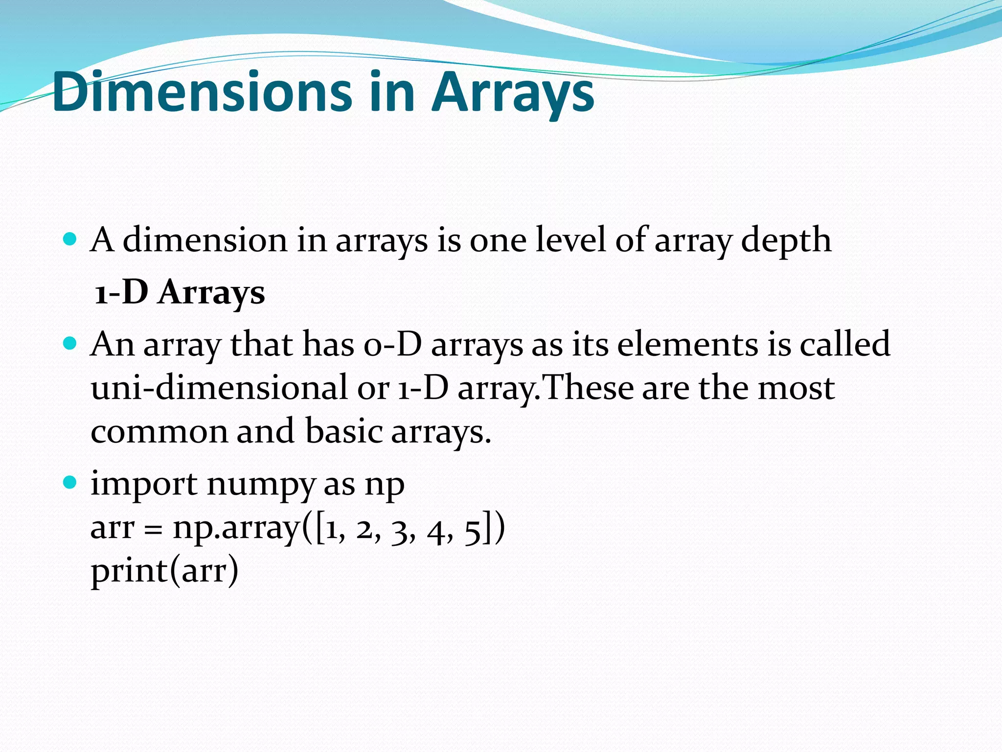 Dimensions in Arrays
 A dimension in arrays is one level of array depth
1-D Arrays
 An array that has 0-D arrays as its elements is called
uni-dimensional or 1-D array.These are the most
common and basic arrays.
 import numpy as np
arr = np.array([1, 2, 3, 4, 5])
print(arr)
 