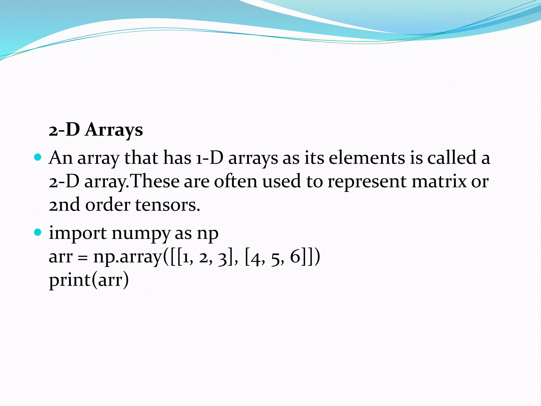 2-D Arrays
 An array that has 1-D arrays as its elements is called a
2-D array.These are often used to represent matrix or
2nd order tensors.
 import numpy as np
arr = np.array([[1, 2, 3], [4, 5, 6]])
print(arr)
 