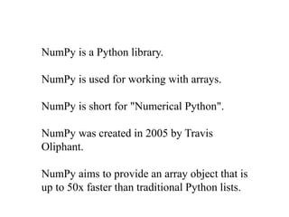 NumPy is a Python library.
NumPy is used for working with arrays.
NumPy is short for "Numerical Python".
NumPy was created in 2005 by Travis
Oliphant.
NumPy aims to provide an array object that is
up to 50x faster than traditional Python lists.
 