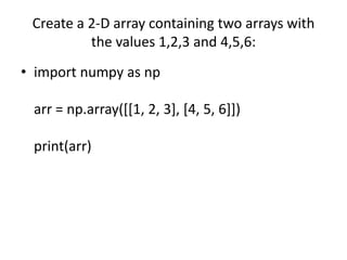 Create a 2-D array containing two arrays with
the values 1,2,3 and 4,5,6:
• import numpy as np
arr = np.array([[1, 2, 3], [4, 5, 6]])
print(arr)
 