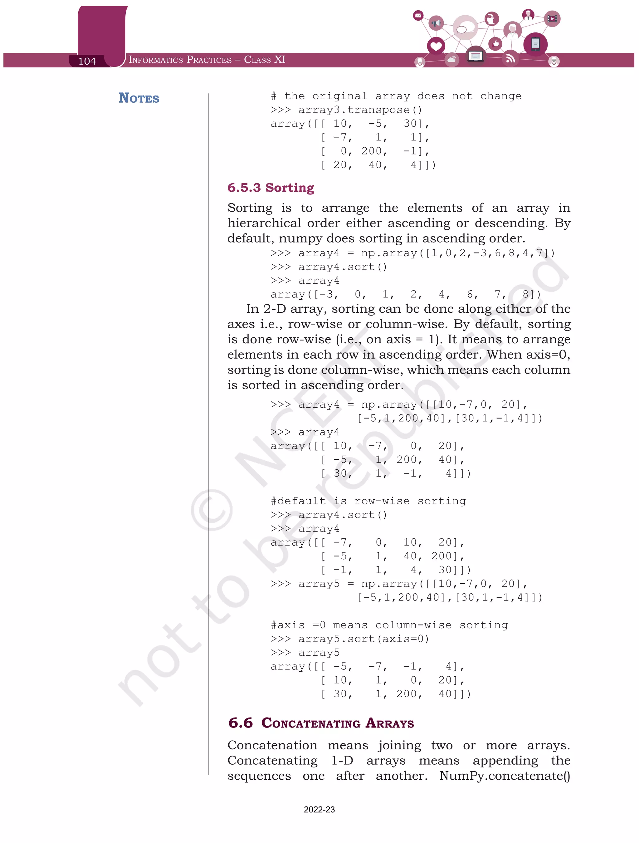 104 Informatics Practices – Class XI
# the original array does not change
>>> array3.transpose()
array([[ 10, -5, 30],
[ -7, 1, 1],
[ 0, 200, -1],
[ 20, 40, 4]])
6.5.3	Sorting
Sorting is to arrange the elements of an array in
hierarchical order either ascending or descending. By
default, numpy does sorting in ascending order.
>>> array4 = np.array([1,0,2,-3,6,8,4,7])
>>> array4.sort()
>>> array4
array([-3, 0, 1, 2, 4, 6, 7, 8])
In 2-D array, sorting can be done along either of the
axes i.e., row-wise or column-wise. By default, sorting
is done row-wise (i.e., on axis = 1). It means to arrange
elements in each row in ascending order. When axis=0,
sorting is done column-wise, which means each column
is sorted in ascending order.
>>> array4 = np.array([[10,-7,0, 20],
		 [-5,1,200,40],[30,1,-1,4]])
>>> array4
array([[ 10, -7, 0, 20],
[ -5, 1, 200, 40],
[ 30, 1, -1, 4]])
#default is row-wise sorting
>>> array4.sort()
>>> array4
array([[ -7, 0, 10, 20],
[ -5, 1, 40, 200],
[ -1, 1, 4, 30]])
>>> array5 = np.array([[10,-7,0, 20],
		 [-5,1,200,40],[30,1,-1,4]])
#axis =0 means column-wise sorting
>>> array5.sort(axis=0)
>>> array5
array([[ -5, -7, -1, 4],
[ 10, 1, 0, 20],
[ 30, 1, 200, 40]])
6.6	Concatenating Arrays
Concatenation means joining two or more arrays.
Concatenating 1-D arrays means appending the
sequences one after another. NumPy.concatenate()
Notes
Chap 6.indd 104 19-Jul-19 3:43:32 PM
2022-23
 