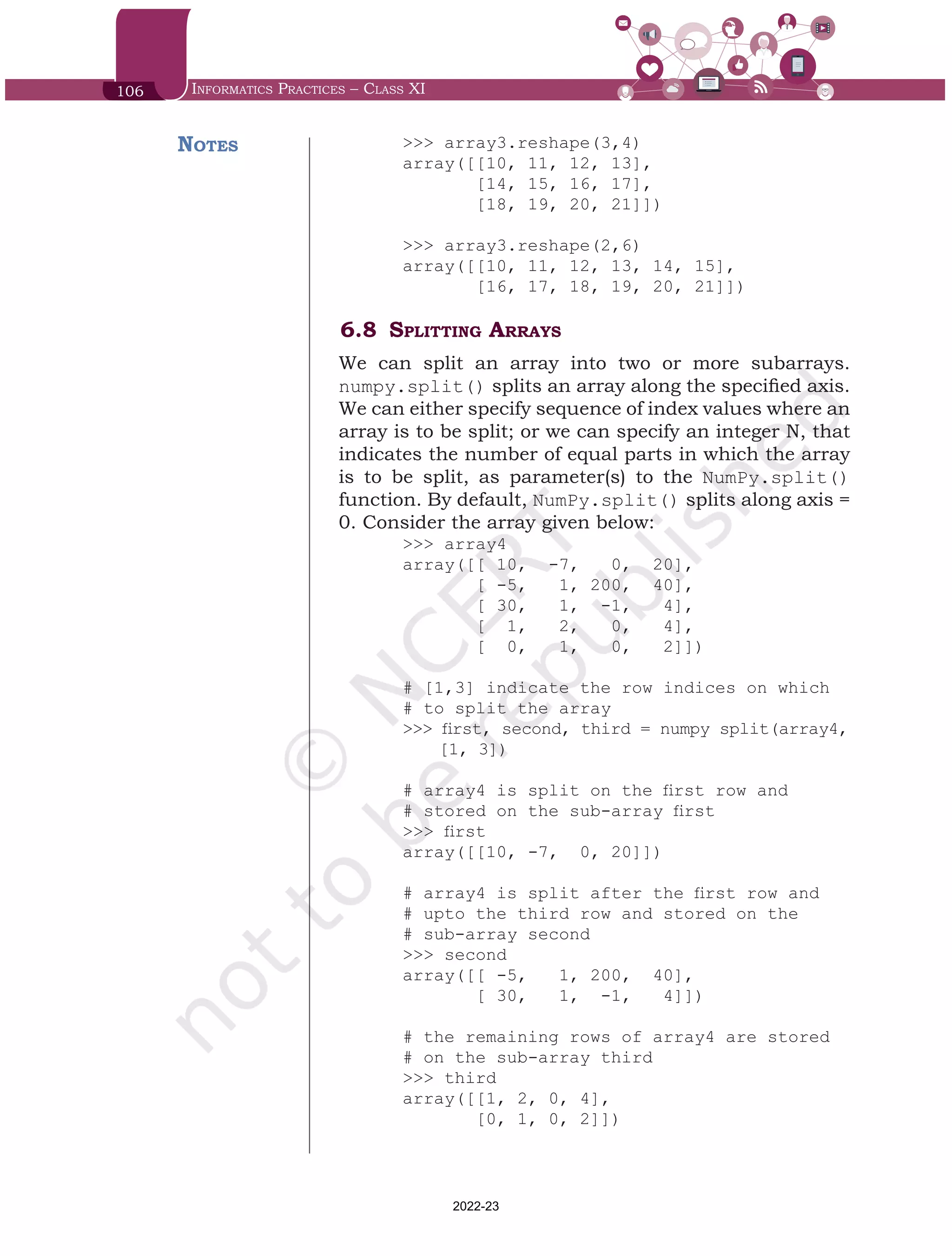 106 Informatics Practices – Class XI
>>> array3.reshape(3,4)
array([[10, 11, 12, 13],
[14, 15, 16, 17],
[18, 19, 20, 21]])
>>> array3.reshape(2,6)
array([[10, 11, 12, 13, 14, 15],
[16, 17, 18, 19, 20, 21]])
6.8	Splitting Arrays
We can split an array into two or more subarrays.
numpy.split() splits an array along the specified axis.
We can either specify sequence of index values where an
array is to be split; or we can specify an integer N, that
indicates the number of equal parts in which the array
is to be split, as parameter(s) to the NumPy.split()
function. By default, NumPy.split() splits along axis =
0. Consider the array given below:
>>> array4
array([[ 10, -7, 0, 20],
[ -5, 1, 200, 40],
[ 30, 1, -1, 4],
[ 1, 2, 0, 4],
[ 0, 1, 0, 2]])
# [1,3] indicate the row indices on which
# to split the array
>>> first, second, third = numpy split(array4,	
[1, 3])
# array4 is split on the first row and
# stored on the sub-array first
>>> first
array([[10, -7, 0, 20]])
# array4 is split after the first row and
# upto the third row and stored on the
# sub-array second
>>> second
array([[ -5, 1, 200, 40],
[ 30, 1, -1, 4]])
# the remaining rows of array4 are stored
# on the sub-array third
>>> third
array([[1, 2, 0, 4],
[0, 1, 0, 2]])
Notes
Chap 6.indd 106 19-Jul-19 3:43:32 PM
2022-23
 