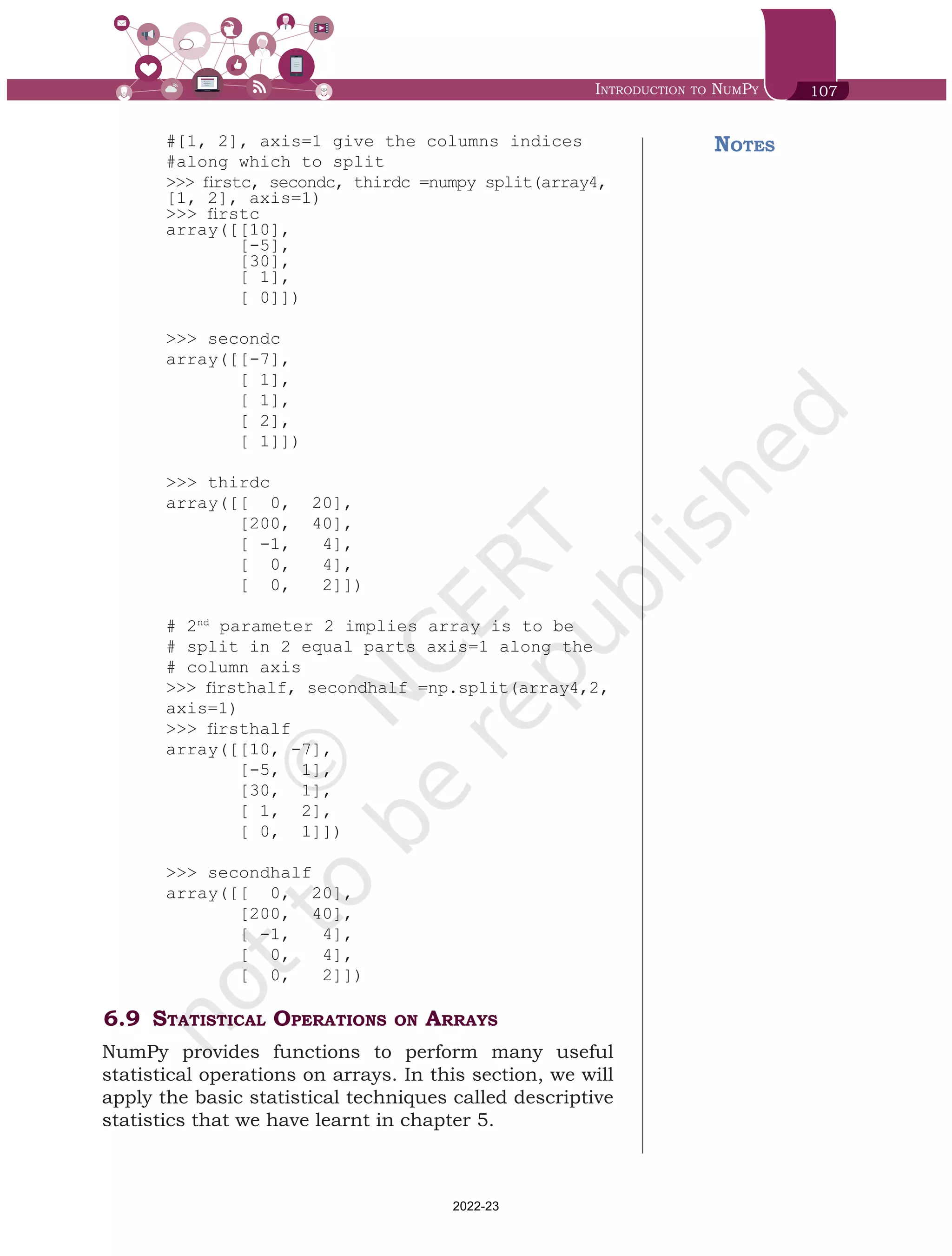 Introduction to NumPy 107
#[1, 2], axis=1 give the columns indices
#along which to split
>>> firstc, secondc, thirdc =numpy split(array4,
[1, 2], axis=1)
>>> firstc
array([[10],
[-5],
[30],
[ 1],
[ 0]])
>>> secondc
array([[-7],
[ 1],
[ 1],
[ 2],
[ 1]])
>>> thirdc
array([[ 0, 20],
[200, 40],
[ -1, 4],
[ 0, 4],
[ 0, 2]])
# 2nd
parameter 2 implies array is to be
# split in 2 equal parts axis=1 along the
# column axis
>>> firsthalf, secondhalf =np.split(array4,2,
axis=1)
>>> firsthalf
array([[10, -7],
[-5, 1],
[30, 1],
[ 1, 2],
[ 0, 1]])
>>> secondhalf
array([[ 0, 20],
[200, 40],
[ -1, 4],
[ 0, 4],
[ 0, 2]])
6.9	Statistical Operations on Arrays
NumPy provides functions to perform many useful
statistical operations on arrays. In this section, we will
apply the basic statistical techniques called descriptive
statistics that we have learnt in chapter 5.
Notes
Chap 6.indd 107 19-Jul-19 3:43:32 PM
2022-23
 