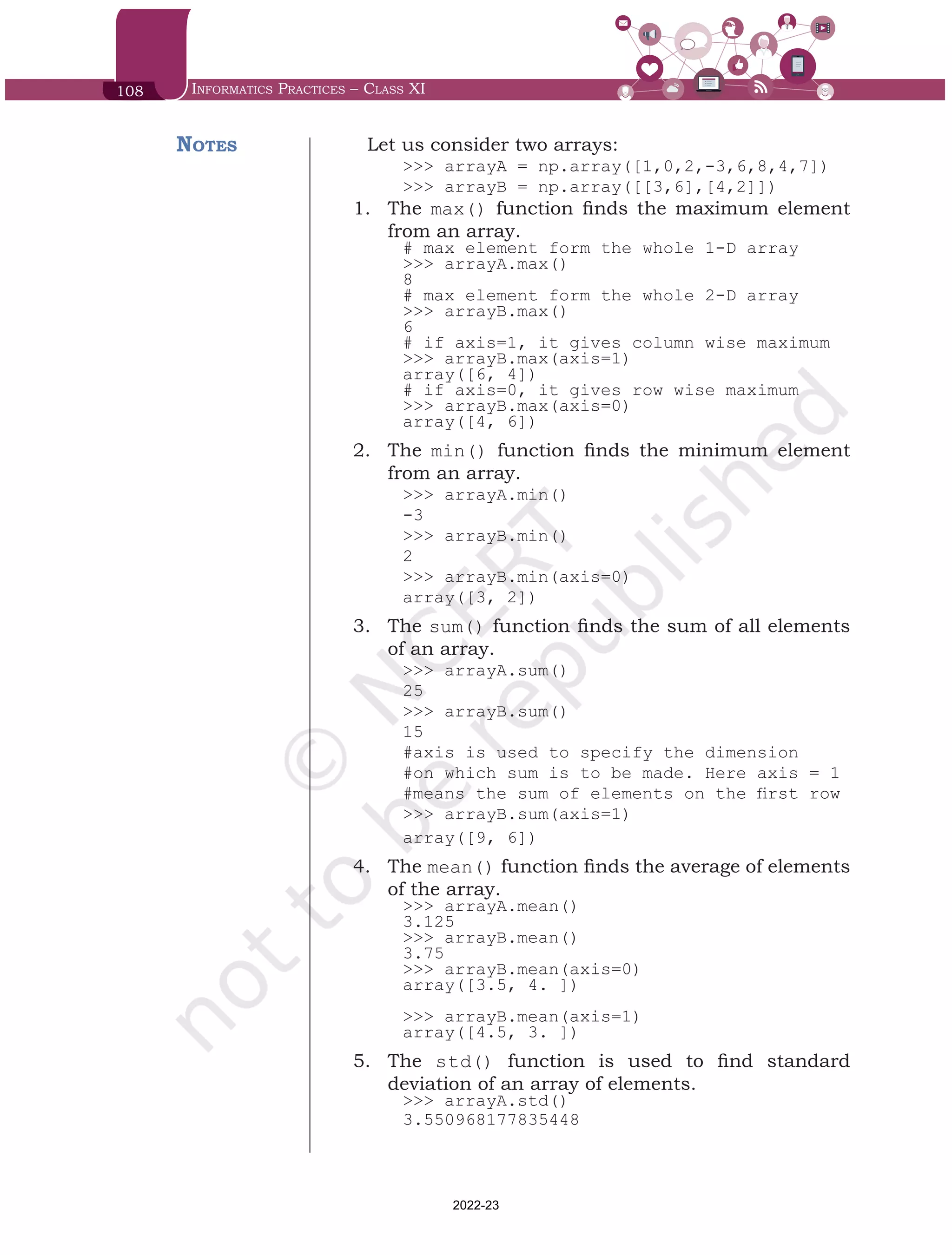 108 Informatics Practices – Class XI
Let us consider two arrays:
>>> arrayA = np.array([1,0,2,-3,6,8,4,7])
>>> arrayB = np.array([[3,6],[4,2]])
1.	 The max() function finds the maximum element
from an array.
# max element form the whole 1-D array
>>> arrayA.max()
8
# max element form the whole 2-D array
>>> arrayB.max()	
6
# if axis=1, it gives column wise maximum
>>> arrayB.max(axis=1)
array([6, 4])
# if axis=0, it gives row wise maximum
>>> arrayB.max(axis=0)
array([4, 6])
2.	 The min() function finds the minimum element
from an array.
>>> arrayA.min()
-3
>>> arrayB.min()
2
>>> arrayB.min(axis=0)
array([3, 2])
3.	 The sum() function finds the sum of all elements
of an array.
>>> arrayA.sum()
25
>>> arrayB.sum()
15
#axis is used to specify the dimension
#on which sum is to be made. Here axis = 1
#means the sum of elements on the first row
>>> arrayB.sum(axis=1)
array([9, 6])
4.	 The mean() function finds the average of elements
of the array.
>>> arrayA.mean()
3.125
>>> arrayB.mean()
3.75
>>> arrayB.mean(axis=0)
array([3.5, 4. ])
>>> arrayB.mean(axis=1)
array([4.5, 3. ])
5.	 The std() function is used to find standard
deviation of an array of elements.
>>> arrayA.std()
3.550968177835448
Notes
Chap 6.indd 108 19-Jul-19 3:43:32 PM
2022-23
 