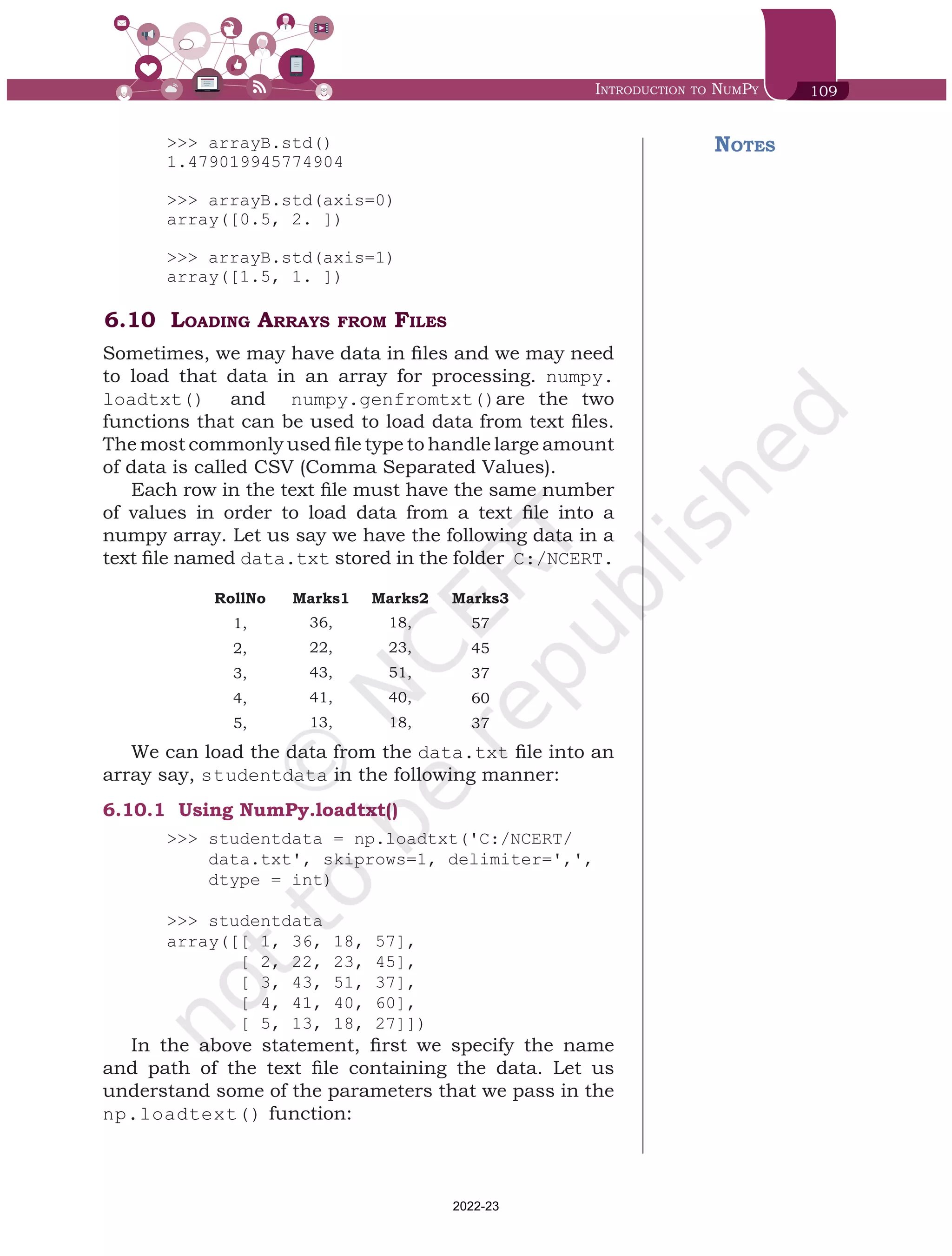Introduction to NumPy 109
>>> arrayB.std()
1.479019945774904
>>> arrayB.std(axis=0)
array([0.5, 2. ])
>>> arrayB.std(axis=1)
array([1.5, 1. ])
6.10 Loading Arrays from Files
Sometimes, we may have data in files and we may need
to load that data in an array for processing. numpy.
loadtxt() and numpy.genfromtxt()are the two
functions that can be used to load data from text files.
The most commonly used file type to handle large amount
of data is called CSV (Comma Separated Values).
Each row in the text file must have the same number
of values in order to load data from a text file into a
numpy array. Let us say we have the following data in a
text file named data.txt stored in the folder C:/NCERT.
RollNo Marks1 Marks2 Marks3
1, 36, 18, 57
2, 22, 23, 45
3, 43, 51, 37
4, 41, 40, 60
5, 13, 18, 37
We can load the data from the data.txt file into an
array say, studentdata in the following manner:
6.10.1	 Using NumPy.loadtxt()
>>> studentdata = np.loadtxt('C:/NCERT/
data.txt', skiprows=1, delimiter=',',
dtype = int)
>>> studentdata
array([[ 1, 36, 18, 57],
[ 2, 22, 23, 45],
[ 3, 43, 51, 37],
[ 4, 41, 40, 60],
[ 5, 13, 18, 27]])
In the above statement, first we specify the name
and path of the text file containing the data. Let us
understand some of the parameters that we pass in the
np.loadtext() function:
Notes
Chap 6.indd 109 19-Jul-19 3:43:32 PM
2022-23
 