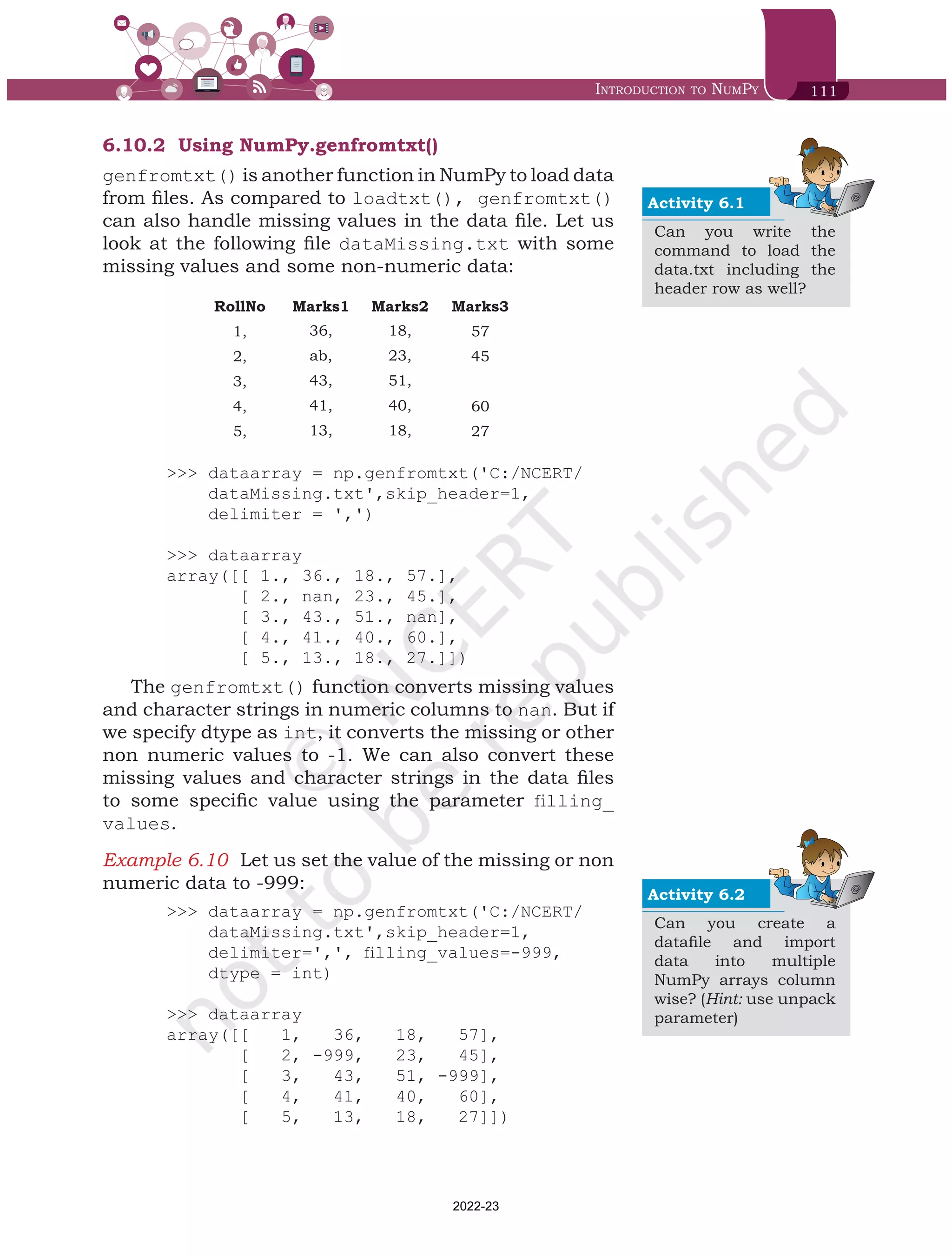 Introduction to NumPy 111
6.10.2	 Using NumPy.genfromtxt()
genfromtxt() is another function in NumPy to load data
from files. As compared to loadtxt(), genfromtxt()
can also handle missing values in the data file. Let us
look at the following file dataMissing.txt with some
missing values and some non-numeric data:
RollNo Marks1 Marks2 Marks3
1, 36, 18, 57
2, ab, 23, 45
3, 43, 51,
4, 41, 40, 60
5, 13, 18, 27
>>> dataarray = np.genfromtxt('C:/NCERT/
dataMissing.txt',skip_header=1,
delimiter = ',')
>>> dataarray
array([[ 1., 36., 18., 57.],
[ 2., nan, 23., 45.],
[ 3., 43., 51., nan],
[ 4., 41., 40., 60.],
[ 5., 13., 18., 27.]])
The genfromtxt() function converts missing values
and character strings in numeric columns to nan. But if
we specify dtype as int, it converts the missing or other
non numeric values to -1. We can also convert these
missing values and character strings in the data files
to some specific value using the parameter filling_
values.
Example 6.10	 Let us set the value of the missing or non
numeric data to -999:
>>> dataarray = np.genfromtxt('C:/NCERT/
dataMissing.txt',skip_header=1,
delimiter=',', filling_values=-999,
dtype = int)
>>> dataarray
array([[ 1, 36, 18, 57],
[ 2, -999, 23, 45],
[ 3, 43, 51, -999],
[ 4, 41, 40, 60],
[ 5, 13, 18, 27]])
Activity 6.1
Can you write the
command to load the
data.txt including the
header row as well?
Activity 6.2
Can you create a
datafile and import
data into multiple
NumPy arrays column
wise? (Hint: use unpack
parameter)
Chap 6.indd 111 19-Jul-19 3:43:32 PM
2022-23
 