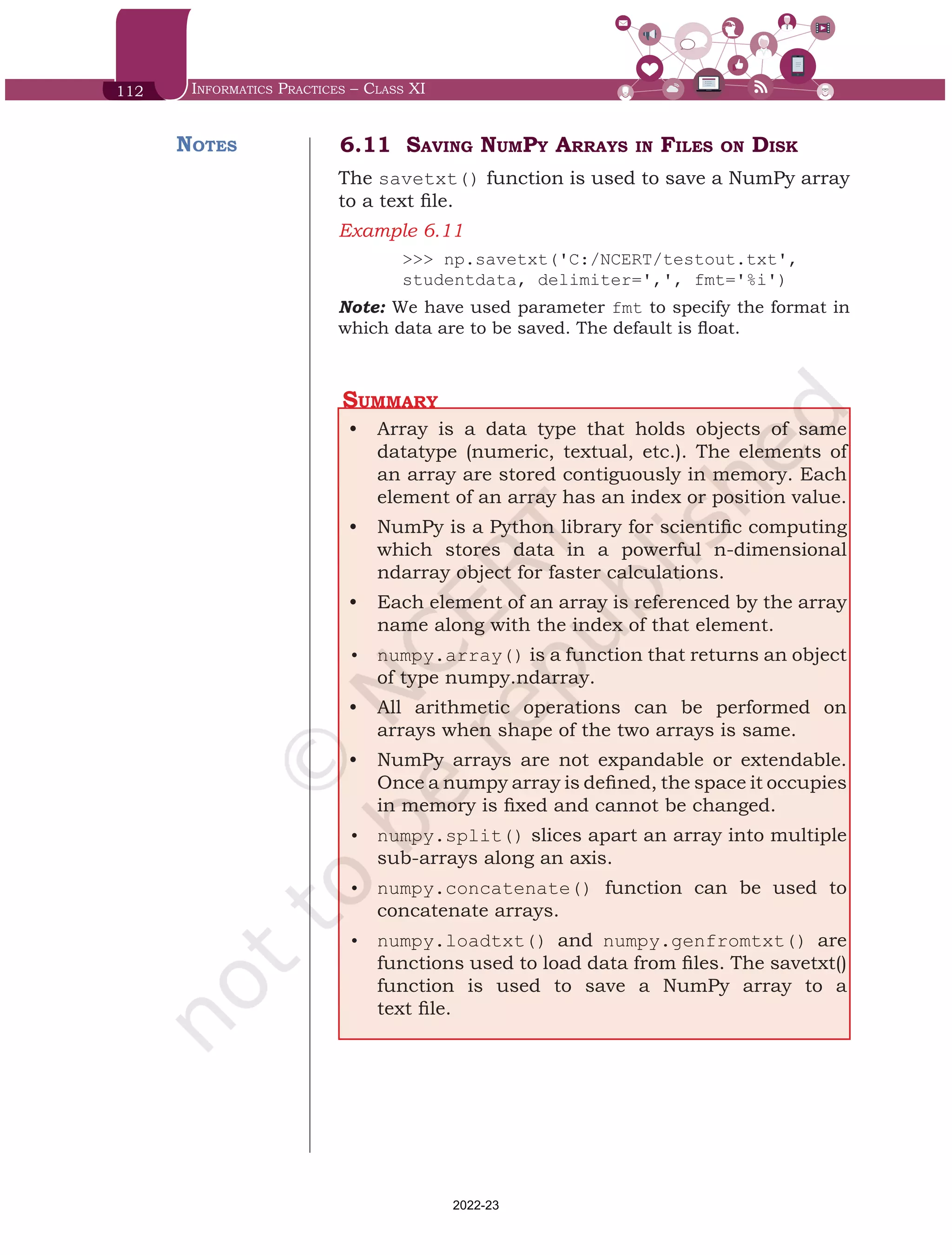 112 Informatics Practices – Class XI
6.11 Saving NumPy Arrays in Files on Disk
The savetxt() function is used to save a NumPy array
to a text file.
Example 6.11	
>>> np.savetxt('C:/NCERT/testout.txt',
studentdata, delimiter=',', fmt='%i')
Note: We have used parameter fmt to specify the format in
which data are to be saved. The default is float.
Summary
•	 Array is a data type that holds objects of same
datatype (numeric, textual, etc.). The elements of
an array are stored contiguously in memory. Each
element of an array has an index or position value.
•	 NumPy is a Python library for scientific computing
which stores data in a powerful n-dimensional
ndarray object for faster calculations.
•	 Each element of an array is referenced by the array
name along with the index of that element.
•	 numpy.array() is a function that returns an object
of type numpy.ndarray.
•	 All arithmetic operations can be performed on
arrays when shape of the two arrays is same.
•	 NumPy arrays are not expandable or extendable.
Once a numpy array is defined, the space it occupies
in memory is fixed and cannot be changed.
•	 numpy.split() slices apart an array into multiple
sub-arrays along an axis.
•	 numpy.concatenate() function can be used to
concatenate arrays.
•	 numpy.loadtxt() and numpy.genfromtxt() are
functions used to load data from files. The savetxt()
function is used to save a NumPy array to a
text file.
Notes
Chap 6.indd 112 19-Jul-19 3:43:32 PM
2022-23
 