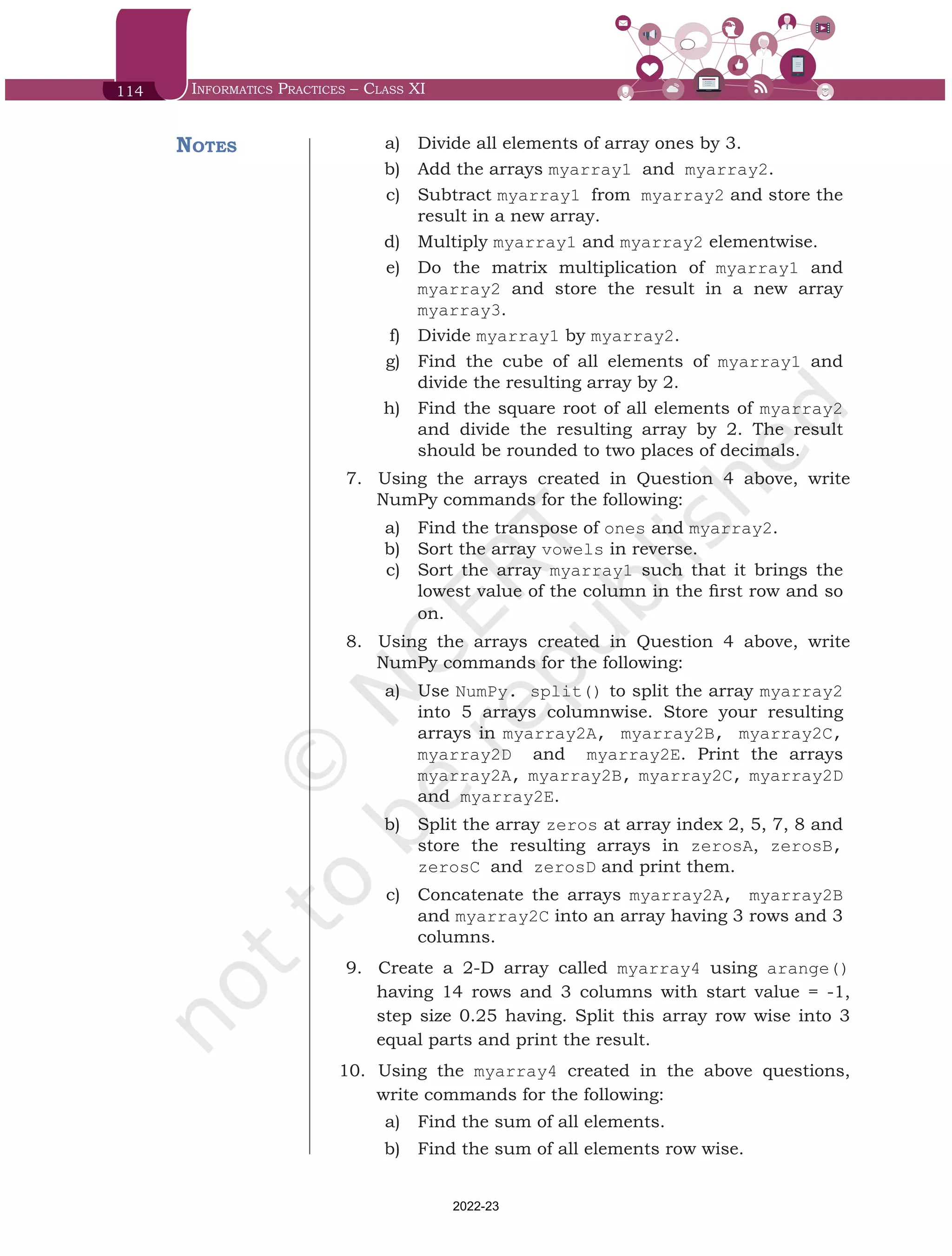 114 Informatics Practices – Class XI
	 a)	 Divide all elements of array ones by 3.
	 b)	 Add the arrays myarray1 and myarray2.
	 c)	 Subtract myarray1 from myarray2 and store the
result in a new array.
	 d)	 Multiply myarray1 and myarray2 elementwise.
	 e)	 Do the matrix multiplication of myarray1 and
myarray2 and store the result in a new array
myarray3.
	 f)	 Divide myarray1 by myarray2.
	 g)	 Find the cube of all elements of myarray1 and
divide the resulting array by 2.
	 h)	 Find the square root of all elements of myarray2
and divide the resulting array by 2. The result
should be rounded to two places of decimals.
7.	 	
Using the arrays created in Question 4 above, write
NumPy commands for the following:
	 a)	 Find the transpose of ones and myarray2.
	 b)	 Sort the array vowels in reverse.
	 c)	 Sort the array myarray1 such that it brings the
lowest value of the column in the first row and so
on.
8.	 	
Using the arrays created in Question 4 above, write
NumPy commands for the following:
	 a)	 Use NumPy. split() to split the array myarray2
into 5 arrays columnwise. Store your resulting
arrays in myarray2A, myarray2B, myarray2C,
myarray2D and myarray2E. Print the arrays
myarray2A, myarray2B, myarray2C, myarray2D
and myarray2E.
	 b)	 Split the array zeros at array index 2, 5, 7, 8 and
store the resulting arrays in zerosA, zerosB,
zerosC and zerosD and print them.
	 c)	 Concatenate the arrays myarray2A, myarray2B
and myarray2C into an array having 3 rows and 3
columns.
9.	 	
Create a 2-D array called myarray4 using arange()
having 14 rows and 3 columns with start value = -1,
step size 0.25 having. Split this array row wise into 3
equal parts and print the result.
10.	 	Using the myarray4 created in the above questions,
write commands for the following:
	 a)	 Find the sum of all elements.
	 b)	 Find the sum of all elements row wise.
Notes
Chap 6.indd 114 19-Jul-19 3:43:33 PM
2022-23
 