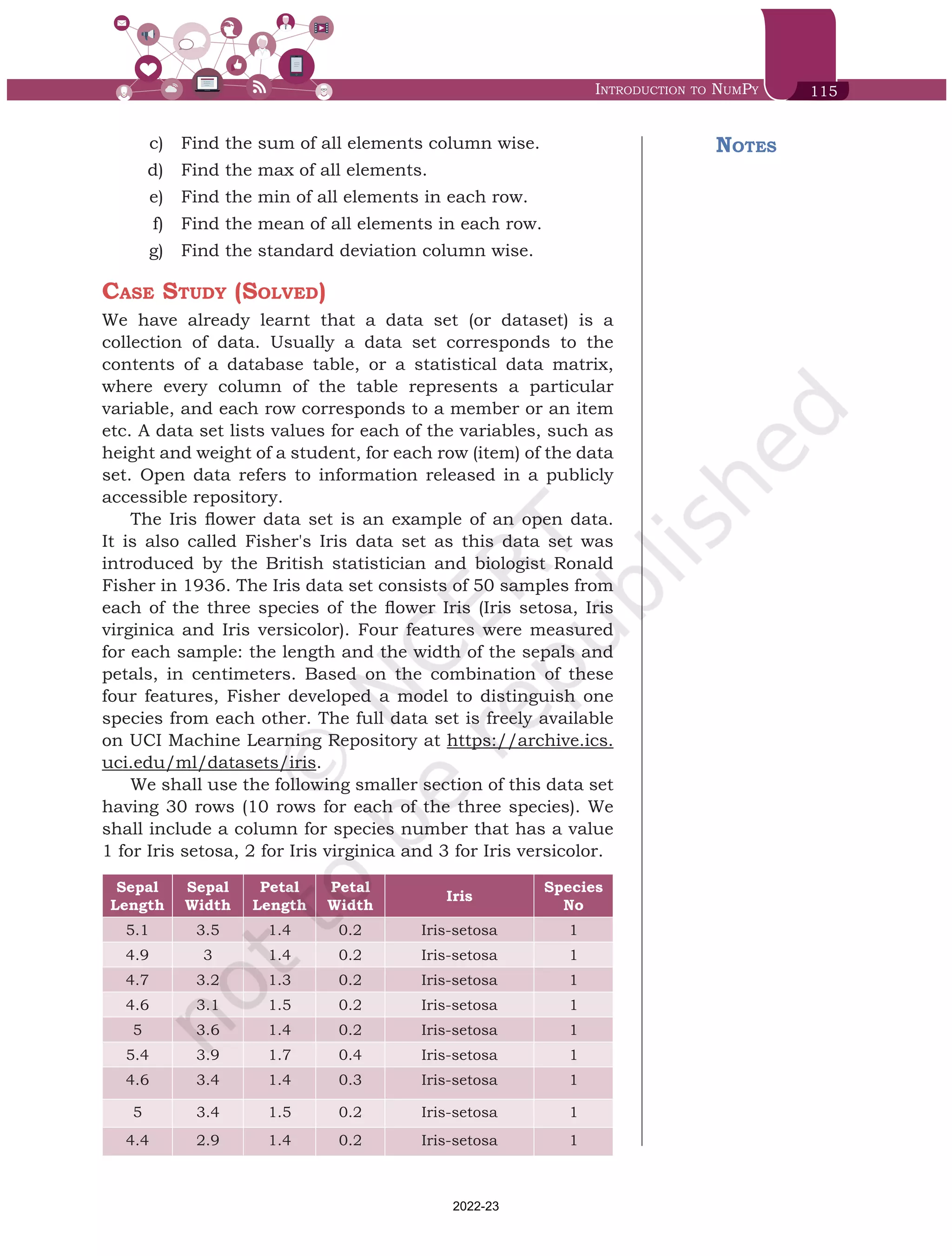 Introduction to NumPy 115
Notes
	 c)	 Find the sum of all elements column wise.
	 d)	 Find the max of all elements.
	 e)	 Find the min of all elements in each row.
	 f)	 Find the mean of all elements in each row.
	 g)	 Find the standard deviation column wise.
Case Study (Solved)
We have already learnt that a data set (or dataset) is a
collection of data. Usually a data set corresponds to the
contents of a database table, or a statistical data matrix,
where every column of the table represents a particular
variable, and each row corresponds to a member or an item
etc. A data set lists values for each of the variables, such as
height and weight of a student, for each row (item) of the data
set. Open data refers to information released in a publicly
accessible repository.
The Iris flower data set is an example of an open data.
It is also called Fisher's Iris data set as this data set was
introduced by the British statistician and biologist Ronald
Fisher in 1936. The Iris data set consists of 50 samples from
each of the three species of the flower Iris (Iris setosa, Iris
virginica and Iris versicolor). Four features were measured
for each sample: the length and the width of the sepals and
petals, in centimeters. Based on the combination of these
four features, Fisher developed a model to distinguish one
species from each other. The full data set is freely available
on UCI Machine Learning Repository at https://archive.ics.
uci.edu/ml/datasets/iris.
We shall use the following smaller section of this data set
having 30 rows (10 rows for each of the three species). We
shall include a column for species number that has a value
1 for Iris setosa, 2 for Iris virginica and 3 for Iris versicolor.
Sepal
Length
Sepal
Width
Petal
Length
Petal
Width
Iris
Species
No
5.1 3.5 1.4 0.2 Iris-setosa 1
4.9 3 1.4 0.2 Iris-setosa 1
4.7 3.2 1.3 0.2 Iris-setosa 1
4.6 3.1 1.5 0.2 Iris-setosa 1
5 3.6 1.4 0.2 Iris-setosa 1
5.4 3.9 1.7 0.4 Iris-setosa 1
4.6 3.4 1.4 0.3 Iris-setosa 1
5 3.4 1.5 0.2 Iris-setosa 1
4.4 2.9 1.4 0.2 Iris-setosa 1
Chap 6.indd 115 19-Jul-19 3:43:33 PM
2022-23
 