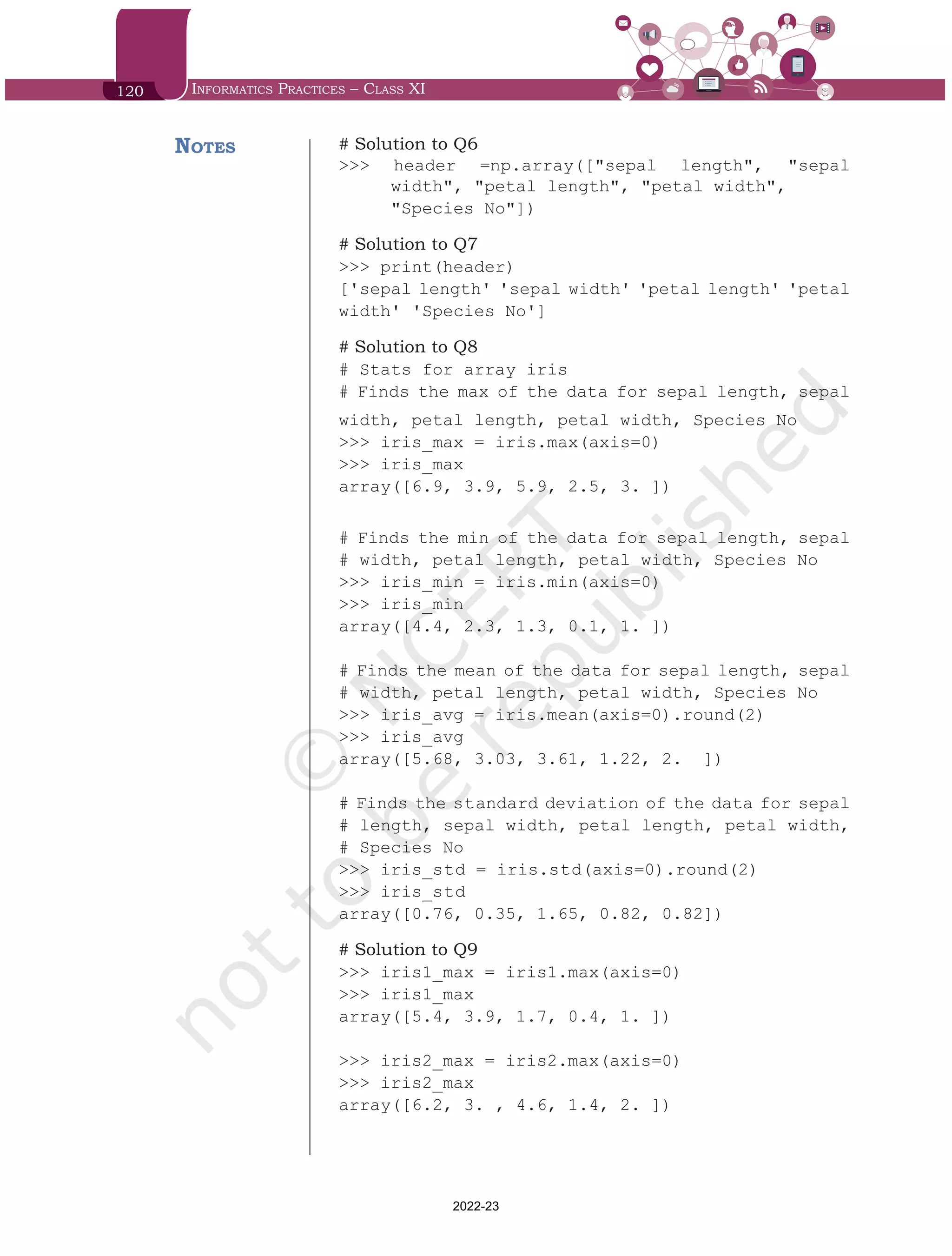 120 Informatics Practices – Class XI
# Solution to Q6
>>> header =np.array(["sepal length", "sepal
width", "petal length", "petal width",
"Species No"])
# Solution to Q7
>>> print(header)
['sepal length' 'sepal width' 'petal length' 'petal
width' 'Species No']
# Solution to Q8
# Stats for array iris
# Finds the max of the data for sepal length, sepal
width, petal length, petal width, Species No
>>> iris_max = iris.max(axis=0)
>>> iris_max
array([6.9, 3.9, 5.9, 2.5, 3. ])
# Finds the min of the data for sepal length, sepal
# width, petal length, petal width, Species No
>>> iris_min = iris.min(axis=0)
>>> iris_min
array([4.4, 2.3, 1.3, 0.1, 1. ])
# Finds the mean of the data for sepal length, sepal
# width, petal length, petal width, Species No
>>> iris_avg = iris.mean(axis=0).round(2)
>>> iris_avg
array([5.68, 3.03, 3.61, 1.22, 2. ])
# Finds the standard deviation of the data for sepal
# length, sepal width, petal length, petal width,
# Species No
>>> iris_std = iris.std(axis=0).round(2)
>>> iris_std
array([0.76, 0.35, 1.65, 0.82, 0.82])
# Solution to Q9
>>> iris1_max = iris1.max(axis=0)
>>> iris1_max
array([5.4, 3.9, 1.7, 0.4, 1. ])
>>> iris2_max = iris2.max(axis=0)
>>> iris2_max
array([6.2, 3. , 4.6, 1.4, 2. ])
Notes
Chap 6.indd 120 19-Jul-19 3:43:33 PM
2022-23
 