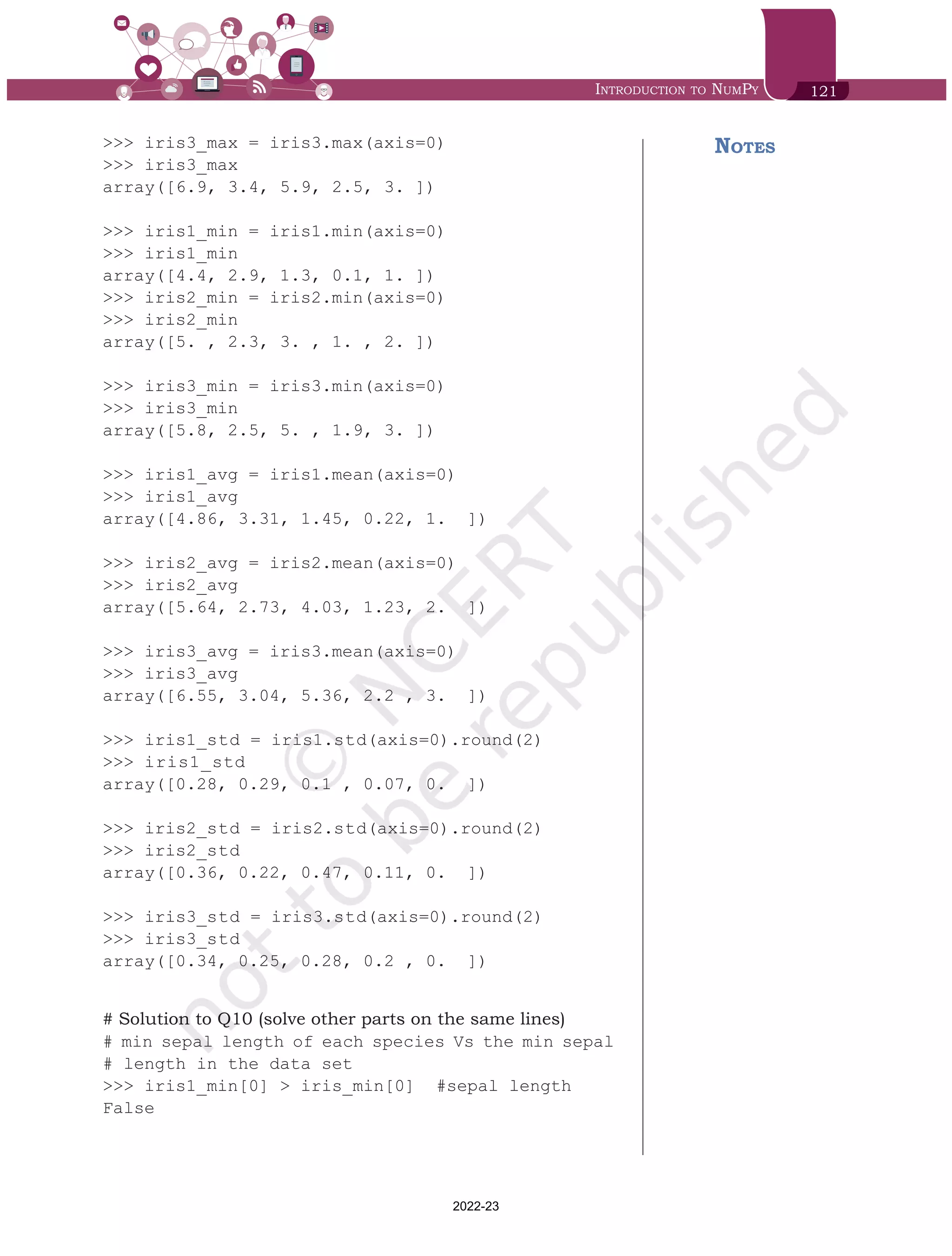 Introduction to NumPy 121
>>> iris3_max = iris3.max(axis=0)
>>> iris3_max
array([6.9, 3.4, 5.9, 2.5, 3. ])
>>> iris1_min = iris1.min(axis=0)
>>> iris1_min
array([4.4, 2.9, 1.3, 0.1, 1. ])
>>> iris2_min = iris2.min(axis=0)
>>> iris2_min
array([5. , 2.3, 3. , 1. , 2. ])
>>> iris3_min = iris3.min(axis=0)
>>> iris3_min
array([5.8, 2.5, 5. , 1.9, 3. ])
>>> iris1_avg = iris1.mean(axis=0)
>>> iris1_avg
array([4.86, 3.31, 1.45, 0.22, 1. ])
>>> iris2_avg = iris2.mean(axis=0)
>>> iris2_avg
array([5.64, 2.73, 4.03, 1.23, 2. ])
>>> iris3_avg = iris3.mean(axis=0)
>>> iris3_avg
array([6.55, 3.04, 5.36, 2.2 , 3. ])
>>> iris1_std = iris1.std(axis=0).round(2)
>>> iris1_std
array([0.28, 0.29, 0.1 , 0.07, 0. ])
>>> iris2_std = iris2.std(axis=0).round(2)
>>> iris2_std
array([0.36, 0.22, 0.47, 0.11, 0. ])
>>> iris3_std = iris3.std(axis=0).round(2)
>>> iris3_std
array([0.34, 0.25, 0.28, 0.2 , 0. ])
# Solution to Q10 (solve other parts on the same lines)
# min sepal length of each species Vs the min sepal
# length in the data set
>>> iris1_min[0] > iris_min[0] #sepal length
False
Notes
Chap 6.indd 121 19-Jul-19 3:43:33 PM
2022-23
 