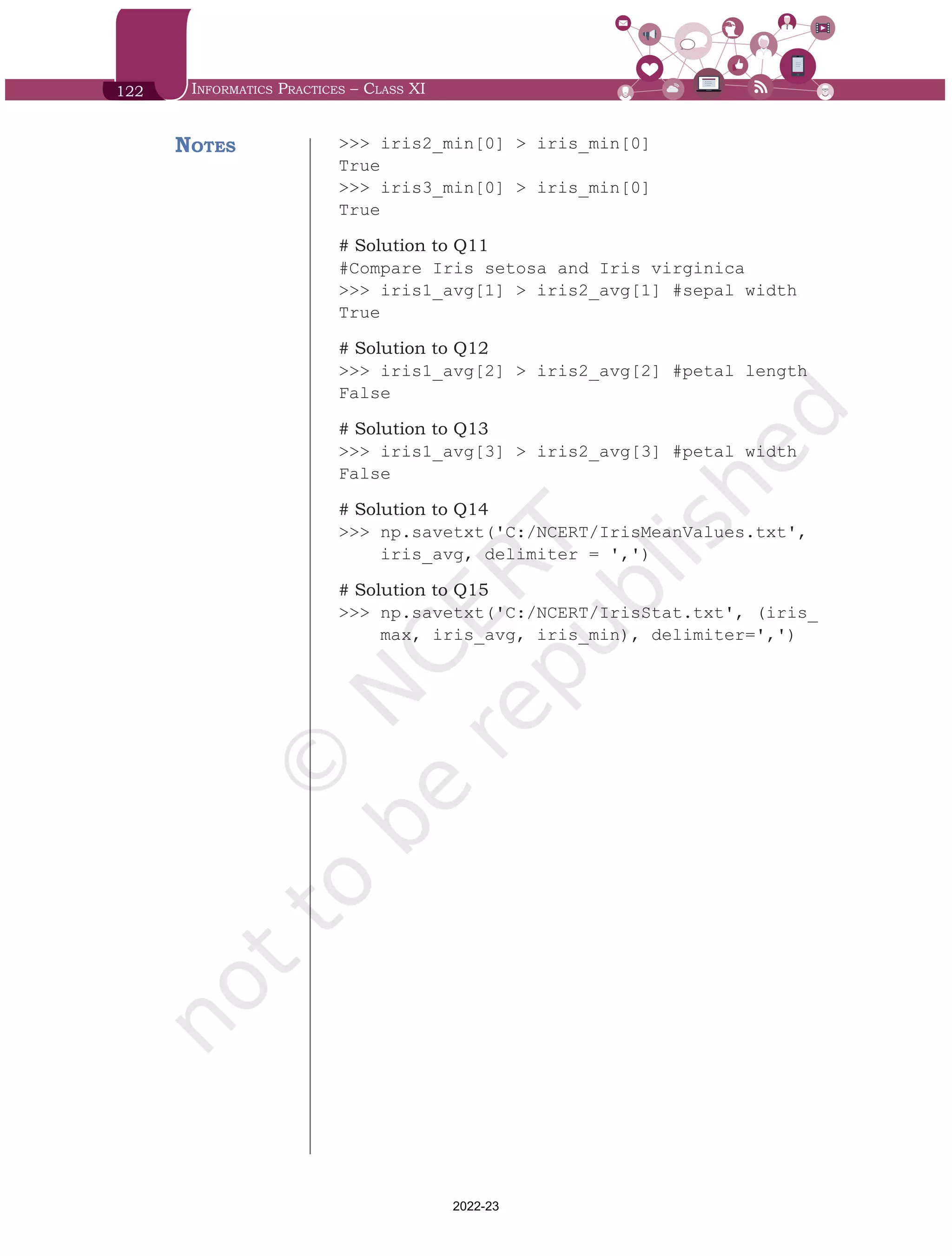 122 Informatics Practices – Class XI
>>> iris2_min[0] > iris_min[0]
True
>>> iris3_min[0] > iris_min[0]
True
# Solution to Q11
#Compare Iris setosa and Iris virginica
>>> iris1_avg[1] > iris2_avg[1] #sepal width
True
# Solution to Q12
>>> iris1_avg[2] > iris2_avg[2] #petal length
False
# Solution to Q13
>>> iris1_avg[3] > iris2_avg[3] #petal width
False
# Solution to Q14
>>> np.savetxt('C:/NCERT/IrisMeanValues.txt',
iris_avg, delimiter = ',')
# Solution to Q15
>>> np.savetxt('C:/NCERT/IrisStat.txt', (iris_
max, iris_avg, iris_min), delimiter=',')
Notes
Chap 6.indd 122 19-Jul-19 3:43:33 PM
2022-23
 