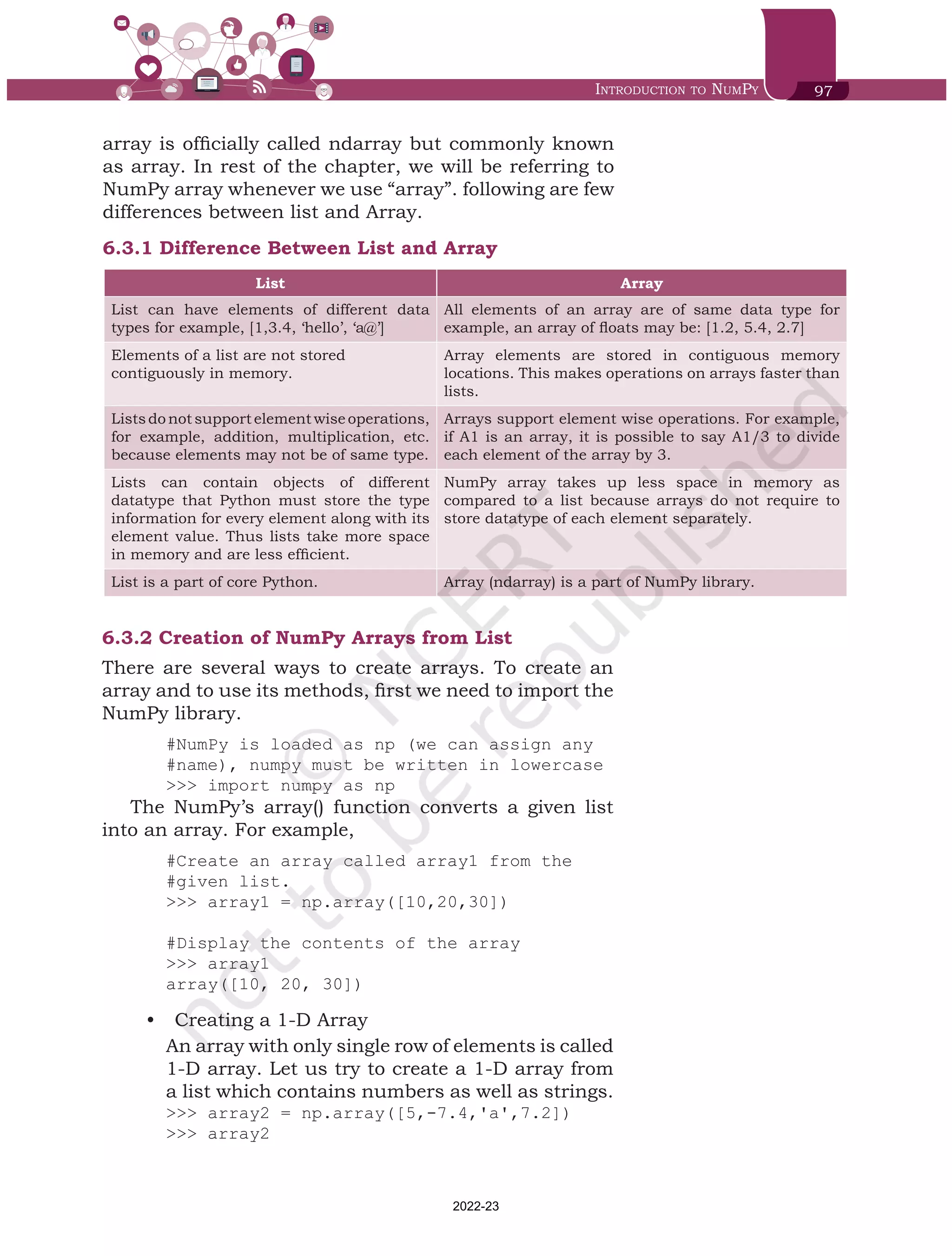 Introduction to NumPy 97
array is officially called ndarray but commonly known
as array. In rest of the chapter, we will be referring to
NumPy array whenever we use “array”. following are few
differences between list and Array.
6.3.1	Difference Between List and Array
List Array
List can have elements of different data
types for example, [1,3.4, ‘hello’, ‘a@’]
All elements of an array are of same data type for
example, an array of floats may be: [1.2, 5.4, 2.7]
Elements of a list are not stored
contiguously in memory.
Array elements are stored in contiguous memory
locations. This makes operations on arrays faster than
lists.
Listsdonotsupportelementwiseoperations,
for example, addition, multiplication, etc.
because elements may not be of same type.
Arrays support element wise operations. For example,
if A1 is an array, it is possible to say A1/3 to divide
each element of the array by 3.
Lists can contain objects of different
datatype that Python must store the type
information for every element along with its
element value. Thus lists take more space
in memory and are less efficient.
NumPy array takes up less space in memory as
compared to a list because arrays do not require to
store datatype of each element separately.
List is a part of core Python. Array (ndarray) is a part of NumPy library.
6.3.2	Creation of NumPy Arrays from List
There are several ways to create arrays. To create an
array and to use its methods, first we need to import the
NumPy library.
#NumPy is loaded as np (we can assign any
#name), numpy must be written in lowercase
>>> import numpy as np 	
The NumPy’s array() function converts a given list
into an array. For example,
#Create an array called array1 from the
#given list.
>>> array1 = np.array([10,20,30])
#Display the contents of the array
>>> array1
array([10, 20, 30])
•	 Creating a 1-D Array
An array with only single row of elements is called
1-D array. Let us try to create a 1-D array from
a list which contains numbers as well as strings.
>>> array2 = np.array([5,-7.4,'a',7.2])
>>> array2
Chap 6.indd 97 19-Jul-19 3:43:32 PM
2022-23
 