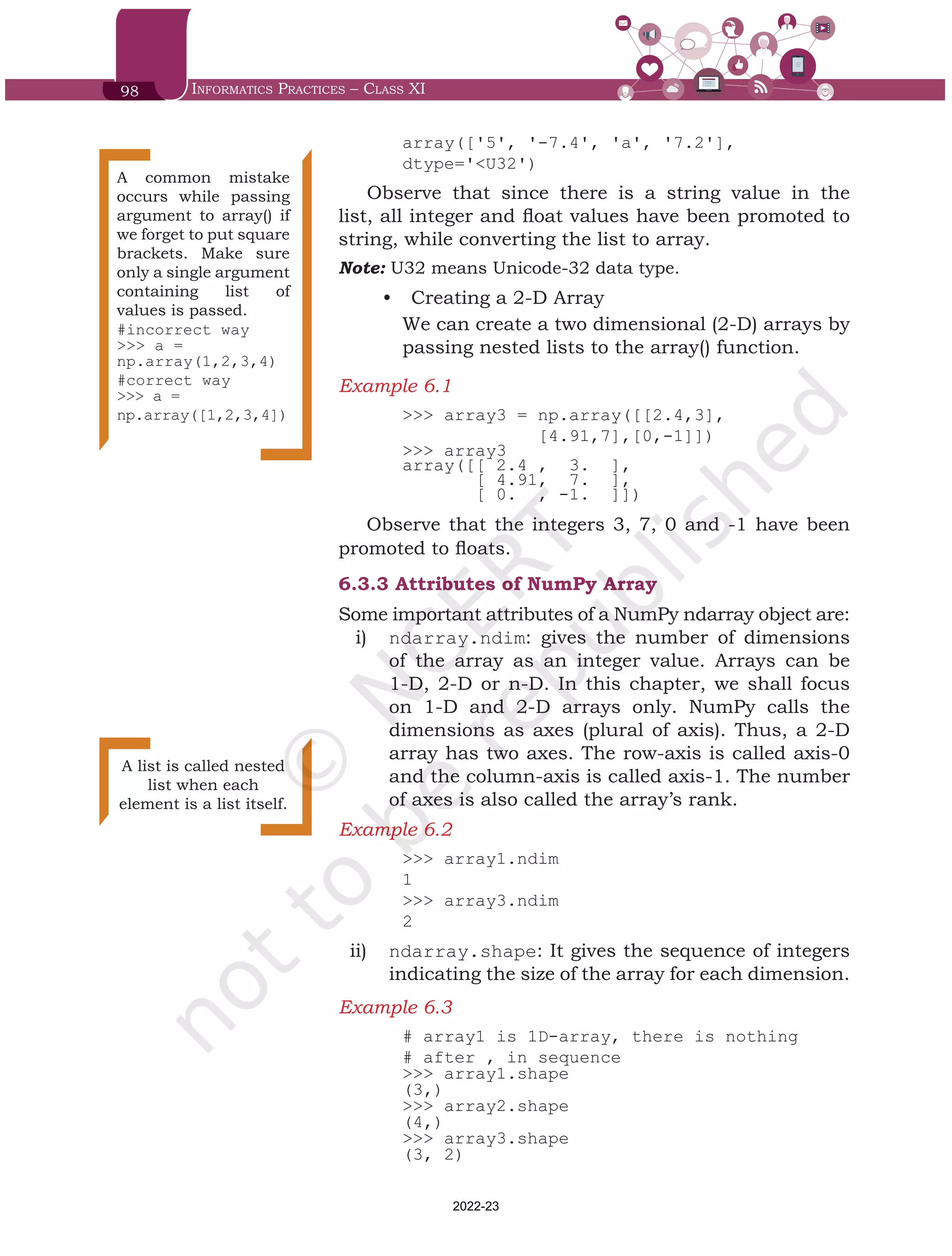 98 Informatics Practices – Class XI
array(['5', '-7.4', 'a', '7.2'],
dtype='<U32')
Observe that since there is a string value in the
list, all integer and float values have been promoted to
string, while converting the list to array.
Note: U32 means Unicode-32 data type.
•	 Creating a 2-D Array
We can create a two dimensional (2-D) arrays by
passing nested lists to the array() function.
Example 6.1	
>>> array3 = np.array([[2.4,3],
[4.91,7],[0,-1]])
>>> array3
array([[ 2.4 , 3. ],
[ 4.91, 7. ],
[ 0. , -1. ]])
Observe that the integers 3, 7, 0 and -1 have been
promoted to floats.
6.3.3	Attributes of NumPy Array
Some important attributes of a NumPy ndarray object are:
i)	 ndarray.ndim: gives the number of dimensions
of the array as an integer value. Arrays can be
1-D, 2-D or n-D. In this chapter, we shall focus
on 1-D and 2-D arrays only. NumPy calls the
dimensions as axes (plural of axis). Thus, a 2-D
array has two axes. The row-axis is called axis-0
and the column-axis is called axis-1. The number
of axes is also called the array’s rank.
Example 6.2	
>>> array1.ndim
1
>>> array3.ndim
2
ii)	 ndarray.shape: It gives the sequence of integers
indicating the size of the array for each dimension.
Example 6.3	
# array1 is 1D-array, there is nothing
# after , in sequence
>>> array1.shape
(3,)
>>> array2.shape
(4,)
>>> array3.shape
(3, 2)
A common mistake
occurs while passing
argument to array() if
we forget to put square
brackets. Make sure
only a single argument
containing list of
values is passed.
#incorrect way
>>> a =
np.array(1,2,3,4)
#correct way
>>> a =
np.array([1,2,3,4])
A list is called nested
list when each
element is a list itself.
Chap 6.indd 98 19-Jul-19 3:43:32 PM
2022-23
 