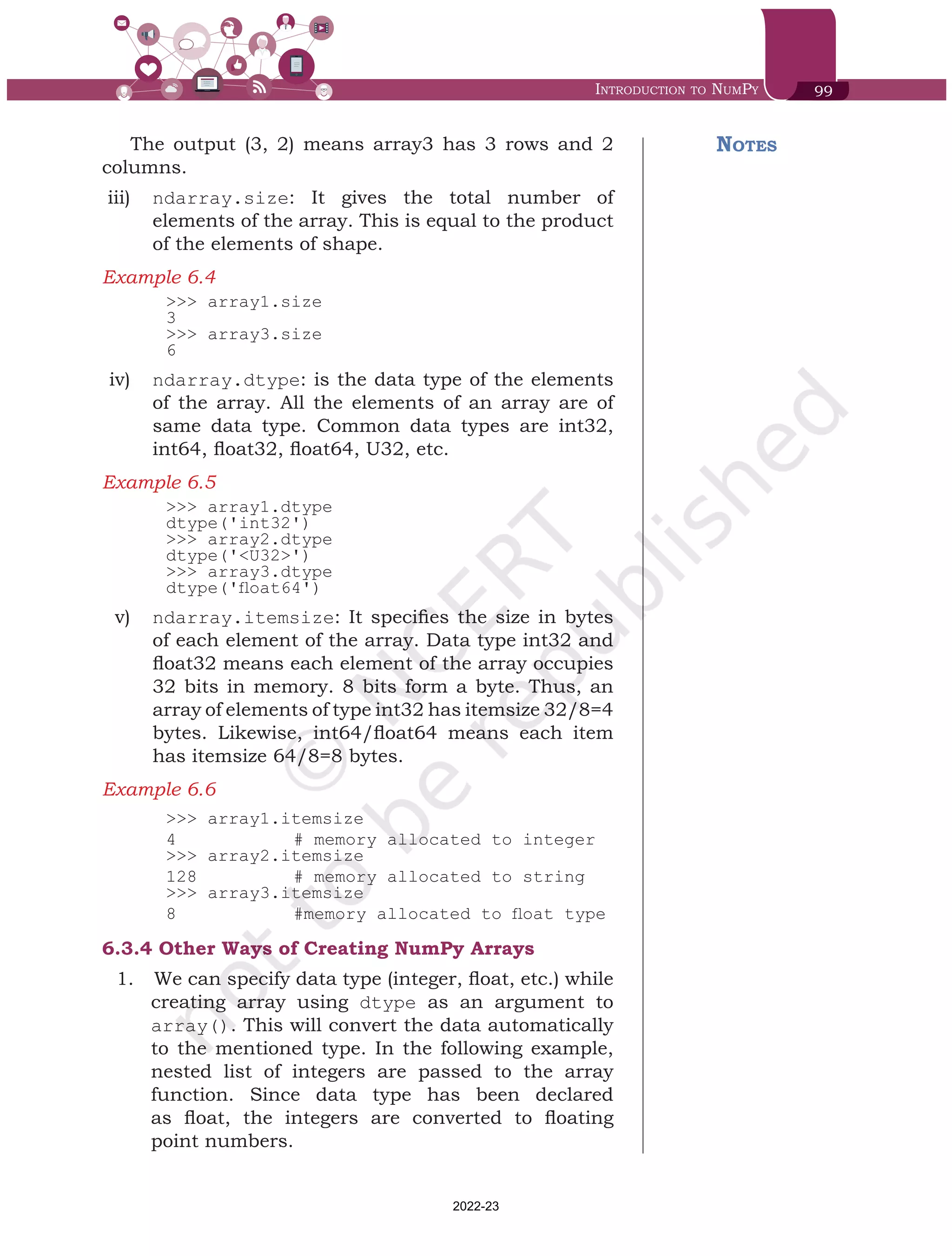 Introduction to NumPy 99
The output (3, 2) means array3 has 3 rows and 2
columns.
iii)	 ndarray.size: It gives the total number of
elements of the array. This is equal to the product
of the elements of shape.
Example 6.4	
>>> array1.size
3
>>> array3.size
6
iv)	 ndarray.dtype: is the data type of the elements
of the array. All the elements of an array are of
same data type. Common data types are int32,
int64, float32, float64, U32, etc.
Example 6.5	
>>> array1.dtype
dtype('int32')
>>> array2.dtype
dtype('<U32>')
>>> array3.dtype
dtype('float64')
v)	 ndarray.itemsize: It specifies the size in bytes
of each element of the array. Data type int32 and
float32 means each element of the array occupies
32 bits in memory. 8 bits form a byte. Thus, an
array of elements of type int32 has itemsize 32/8=4
bytes. Likewise, int64/float64 means each item
has itemsize 64/8=8 bytes.
Example 6.6	
>>> array1.itemsize
4 		 # memory allocated to integer
>>> array2.itemsize
128 		 # memory allocated to string
>>> array3.itemsize
8 		 #memory allocated to float type
6.3.4	Other Ways of Creating NumPy Arrays
1.	 	We can specify data type (integer, float, etc.) while
creating array using dtype as an argument to
array(). This will convert the data automatically
to the mentioned type. In the following example,
nested list of integers are passed to the array
function. Since data type has been declared
as float, the integers are converted to floating
point numbers.
Notes
Chap 6.indd 99 19-Jul-19 3:43:32 PM
2022-23
 