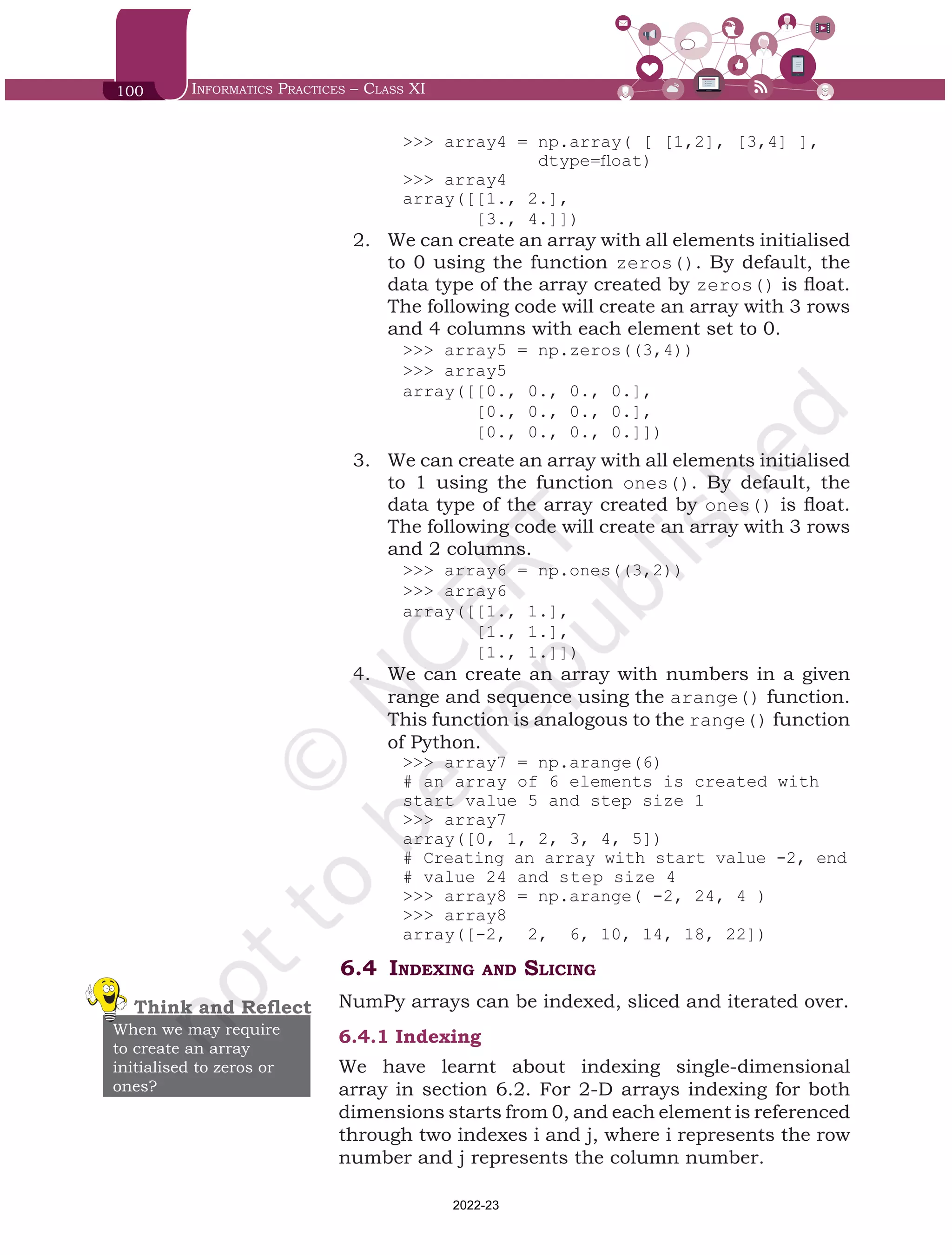 100 Informatics Practices – Class XI
>>> array4 = np.array( [ [1,2], [3,4] ],
dtype=float)
>>> array4
array([[1., 2.],
[3., 4.]])
2.	 We can create an array with all elements initialised
to 0 using the function zeros(). By default, the
data type of the array created by zeros() is float.
The following code will create an array with 3 rows
and 4 columns with each element set to 0.
>>> array5 = np.zeros((3,4))
>>> array5
array([[0., 0., 0., 0.],
[0., 0., 0., 0.],
[0., 0., 0., 0.]])
3.	 We can create an array with all elements initialised
to 1 using the function ones(). By default, the
data type of the array created by ones() is float.
The following code will create an array with 3 rows
and 2 columns.
>>> array6 = np.ones((3,2))
>>> array6
array([[1., 1.],
[1., 1.],
[1., 1.]])
4.	 We can create an array with numbers in a given
range and sequence using the arange() function.
This function is analogous to the range() function
of Python.
>>> array7 = np.arange(6)
# an array of 6 elements is created with
start value 5 and step size 1
>>> array7
array([0, 1, 2, 3, 4, 5])
# Creating an array with start value -2, end
# value 24 and step size 4
>>> array8 = np.arange( -2, 24, 4 )
>>> array8
array([-2, 2, 6, 10, 14, 18, 22])
6.4	 Indexing and Slicing
NumPy arrays can be indexed, sliced and iterated over.
6.4.1	Indexing
We have learnt about indexing single-dimensional
array in section 6.2. For 2-D arrays indexing for both
dimensions starts from 0, and each element is referenced
through two indexes i and j, where i represents the row
number and j represents the column number.
Think and Reflect
When we may require
to create an array
initialised to zeros or
ones?
Chap 6.indd 100 19-Jul-19 3:43:32 PM
2022-23
 