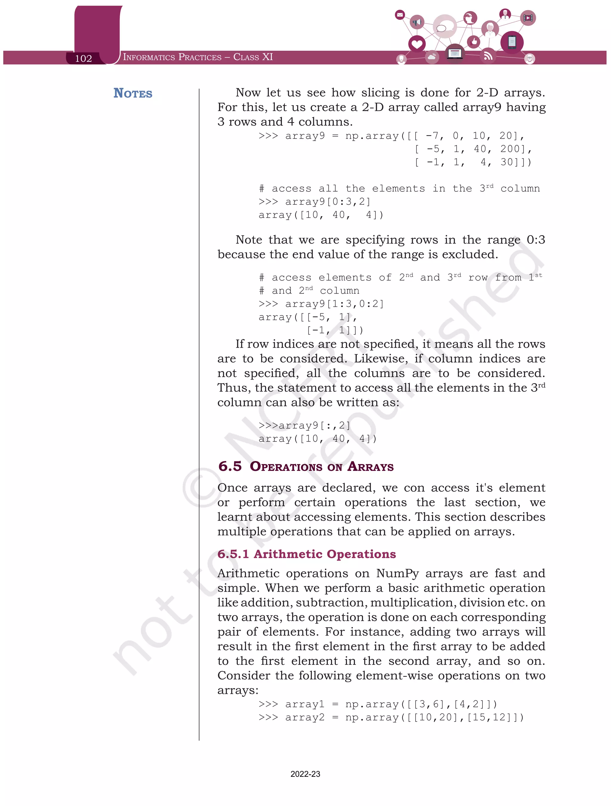 102 Informatics Practices – Class XI
Now let us see how slicing is done for 2-D arrays.
For this, let us create a 2-D array called array9 having
3 rows and 4 columns.
>>> array9 = np.array([[ -7, 0, 10, 20],
			 [ -5, 1, 40, 200],
		 	 [ -1, 1, 4, 30]])
# access all the elements in the 3rd
column
>>> array9[0:3,2]
array([10, 40, 4])
Note that we are specifying rows in the range 0:3
because the end value of the range is excluded.
# access elements of 2nd
and 3rd
row from 1st
# and 2nd
column
>>> array9[1:3,0:2]
array([[-5, 1],
[-1, 1]])
If row indices are not specified, it means all the rows
are to be considered. Likewise, if column indices are
not specified, all the columns are to be considered.
Thus, the statement to access all the elements in the 3rd
column can also be written as:
>>>array9[:,2]
array([10, 40, 4])
6.5	Operations on Arrays
Once arrays are declared, we con access it's element
or perform certain operations the last section, we
learnt about accessing elements. This section describes
multiple operations that can be applied on arrays.
6.5.1	Arithmetic Operations
Arithmetic operations on NumPy arrays are fast and
simple. When we perform a basic arithmetic operation
like addition, subtraction, multiplication, division etc. on
two arrays, the operation is done on each corresponding
pair of elements. For instance, adding two arrays will
result in the first element in the first array to be added
to the first element in the second array, and so on.
Consider the following element-wise operations on two
arrays:
>>> array1 = np.array([[3,6],[4,2]])
>>> array2 = np.array([[10,20],[15,12]])
Notes
Chap 6.indd 102 19-Jul-19 3:43:32 PM
2022-23
 