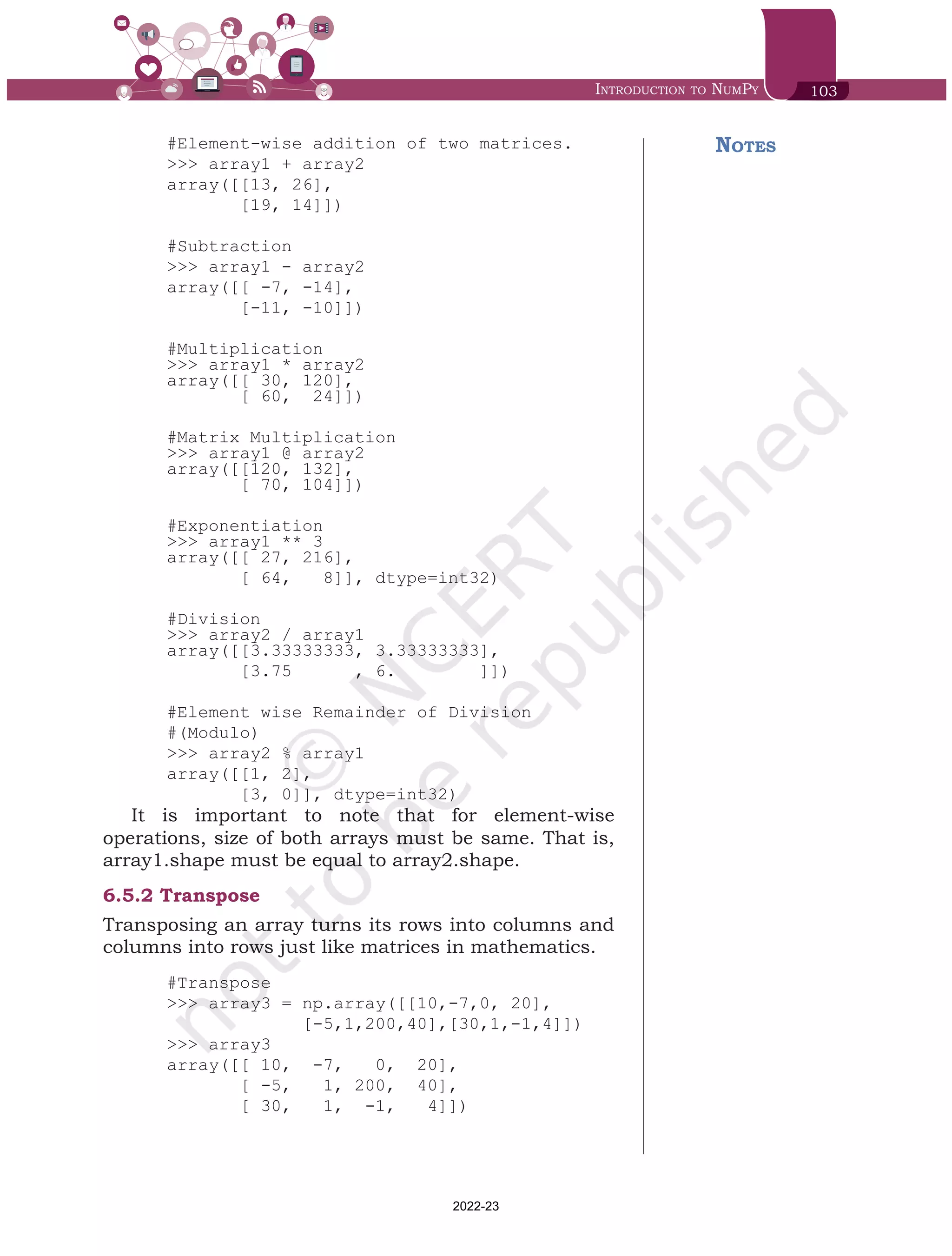 Introduction to NumPy 103
#Element-wise addition of two matrices.
>>> array1 + array2
array([[13, 26],
[19, 14]])
#Subtraction
>>> array1 - array2
array([[ -7, -14],
[-11, -10]])
#Multiplication
>>> array1 * array2
array([[ 30, 120],
[ 60, 24]])
#Matrix Multiplication
>>> array1 @ array2
array([[120, 132],
[ 70, 104]])
#Exponentiation
>>> array1 ** 3
array([[ 27, 216],
[ 64, 8]], dtype=int32)
#Division
>>> array2 / array1
array([[3.33333333, 3.33333333],
[3.75 , 6. ]])
#Element wise Remainder of Division
#(Modulo)
>>> array2 % array1
array([[1, 2],
[3, 0]], dtype=int32)
It is important to note that for element-wise
operations, size of both arrays must be same. That is,
array1.shape must be equal to array2.shape.
6.5.2	Transpose
Transposing an array turns its rows into columns and
columns into rows just like matrices in mathematics.
#Transpose
>>> array3 = np.array([[10,-7,0, 20],
[-5,1,200,40],[30,1,-1,4]])
>>> array3
array([[ 10, -7, 0, 20],
[ -5, 1, 200, 40],
[ 30, 1, -1, 4]])
Notes
Chap 6.indd 103 19-Jul-19 3:43:32 PM
2022-23
 