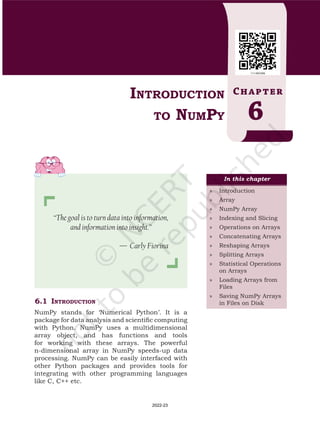 6.1	 Introduction
NumPy stands for ‘Numerical Python’. It is a
package for data analysis and scientific computing
with Python. NumPy uses a multidimensional
array object, and has functions and tools
for working with these arrays. The powerful
n-dimensional array in NumPy speeds-up data
processing. NumPy can be easily interfaced with
other Python packages and provides tools for
integrating with other programming languages
like C, C++ etc.
Introduction
to NumPy
Chapter
6
“The goal is to turn data into information,
and information into insight.”
— Carly Fiorina
In this chapter
»
» Introduction
»
» Array
»
» NumPy Array
»
» Indexing and Slicing
»
» Operations on Arrays
»
» Concatenating Arrays
»
» Reshaping Arrays
»
» Splitting Arrays
»
» Statistical Operations
on Arrays
»
» Loading Arrays from
Files
»
» Saving NumPy Arrays
in Files on Disk
Chap 6.indd 95 19-Jul-19 3:43:32 PM
2022-23
 