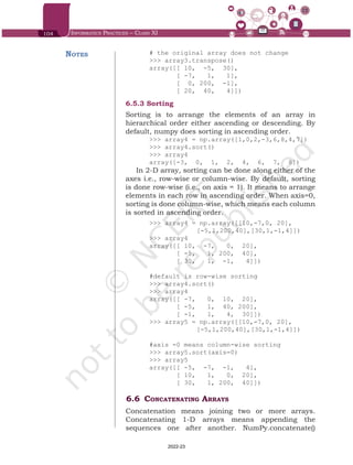 104 Informatics Practices – Class XI
# the original array does not change
>>> array3.transpose()
array([[ 10, -5, 30],
[ -7, 1, 1],
[ 0, 200, -1],
[ 20, 40, 4]])
6.5.3	Sorting
Sorting is to arrange the elements of an array in
hierarchical order either ascending or descending. By
default, numpy does sorting in ascending order.
>>> array4 = np.array([1,0,2,-3,6,8,4,7])
>>> array4.sort()
>>> array4
array([-3, 0, 1, 2, 4, 6, 7, 8])
In 2-D array, sorting can be done along either of the
axes i.e., row-wise or column-wise. By default, sorting
is done row-wise (i.e., on axis = 1). It means to arrange
elements in each row in ascending order. When axis=0,
sorting is done column-wise, which means each column
is sorted in ascending order.
>>> array4 = np.array([[10,-7,0, 20],
		 [-5,1,200,40],[30,1,-1,4]])
>>> array4
array([[ 10, -7, 0, 20],
[ -5, 1, 200, 40],
[ 30, 1, -1, 4]])
#default is row-wise sorting
>>> array4.sort()
>>> array4
array([[ -7, 0, 10, 20],
[ -5, 1, 40, 200],
[ -1, 1, 4, 30]])
>>> array5 = np.array([[10,-7,0, 20],
		 [-5,1,200,40],[30,1,-1,4]])
#axis =0 means column-wise sorting
>>> array5.sort(axis=0)
>>> array5
array([[ -5, -7, -1, 4],
[ 10, 1, 0, 20],
[ 30, 1, 200, 40]])
6.6	Concatenating Arrays
Concatenation means joining two or more arrays.
Concatenating 1-D arrays means appending the
sequences one after another. NumPy.concatenate()
Notes
Chap 6.indd 104 19-Jul-19 3:43:32 PM
2022-23
 