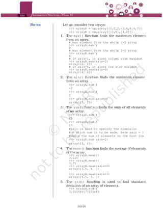 108 Informatics Practices – Class XI
Let us consider two arrays:
>>> arrayA = np.array([1,0,2,-3,6,8,4,7])
>>> arrayB = np.array([[3,6],[4,2]])
1.	 The max() function finds the maximum element
from an array.
# max element form the whole 1-D array
>>> arrayA.max()
8
# max element form the whole 2-D array
>>> arrayB.max()	
6
# if axis=1, it gives column wise maximum
>>> arrayB.max(axis=1)
array([6, 4])
# if axis=0, it gives row wise maximum
>>> arrayB.max(axis=0)
array([4, 6])
2.	 The min() function finds the minimum element
from an array.
>>> arrayA.min()
-3
>>> arrayB.min()
2
>>> arrayB.min(axis=0)
array([3, 2])
3.	 The sum() function finds the sum of all elements
of an array.
>>> arrayA.sum()
25
>>> arrayB.sum()
15
#axis is used to specify the dimension
#on which sum is to be made. Here axis = 1
#means the sum of elements on the first row
>>> arrayB.sum(axis=1)
array([9, 6])
4.	 The mean() function finds the average of elements
of the array.
>>> arrayA.mean()
3.125
>>> arrayB.mean()
3.75
>>> arrayB.mean(axis=0)
array([3.5, 4. ])
>>> arrayB.mean(axis=1)
array([4.5, 3. ])
5.	 The std() function is used to find standard
deviation of an array of elements.
>>> arrayA.std()
3.550968177835448
Notes
Chap 6.indd 108 19-Jul-19 3:43:32 PM
2022-23
 