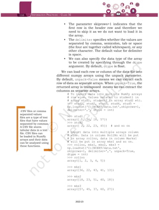 110 Informatics Practices – Class XI
•	 The parameter skiprows=1 indicates that the
first row is the header row and therefore we
need to skip it as we do not want to load it in
the array.
•	 The delimiter specifies whether the values are
separated by comma, semicolon, tab or space
(the four are together called whitespace), or any
other character. The default value for delimiter
is space.
•	 We can also specify the data type of the array
to be created by specifying through the dtype
argument. By default, dtype is float.
We can load each row or column of the data file into
different numpy arrays using the unpack parameter.
By default, unpack=False means we can extract each
row of data as separate arrays. When unpack=True, the
returned array is transposed means we can extract the
columns as separate arrays.
# To import data into multiple NumPy arrays
# row wise. Values related to student1 in
# array stud1, student2 in array stud2 etc.
>>> stud1, stud2, stud3, stud4, stud5 =
np.loadtxt('C:/NCERT/data.txt',skiprows=1,
delimiter=',', dtype = int)
>>> stud1
array([ 1, 36, 18, 57])
>>> stud2
array([ 2, 22, 23, 45]) # and so on
# Import data into multiple arrays column
# wise. Data in column RollNo will be put
# in array rollno, data in column Marks1
# will be put in array mks1 and so on.
>>> rollno, mks1, mks2, mks3 =
np.loadtxt('C:/NCERT/data.txt',
skiprows=1, delimiter=',', unpack=True,
dtype = int)
>>> rollno
array([1, 2, 3, 4, 5])
>>> mks1
array([36, 22, 43, 41, 13])
>>> mks2
array([18, 23, 51, 40, 18])
>>> mks3
array([57, 45, 37, 60, 27])
.CSV files or comma
separated values
files are a type of text
files that have values
separated by commas.
A CSV file stores
tabular data in a text
file. CSV files can
be loaded in NumPy
arrays and their data
can be analyzed using
these functions.
Chap 6.indd 110 19-Jul-19 3:43:32 PM
2022-23
 