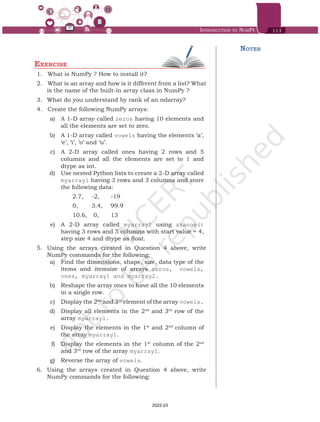 Introduction to NumPy 113
Exercise
1.	 	
What is NumPy ? How to install it?
2.	 	What is an array and how is it different from a list? What
is the name of the built-in array class in NumPy ?
3.	 What do you understand by rank of an ndarray?
4.	 	
Create the following NumPy arrays:
	 a)	 A 1-D array called zeros having 10 elements and
all the elements are set to zero.
	 b)	 A 1-D array called vowels having the elements ‘a’,
‘e’, ‘i’, ‘o’ and ‘u’.
	 c)	 A 2-D array called ones having 2 rows and 5
columns and all the elements are set to 1 and
dtype as int.
	 d)	 Use nested Python lists to create a 2-D array called
myarray1 having 3 rows and 3 columns and store
the following data:
		 2.7, 	 -2, 	 -19
		 0, 	 3.4, 	 99.9
		 10.6,	 0, 	 13
	 e)	 A 2-D array called myarray2 using arange()
having 3 rows and 5 columns with start value = 4,
step size 4 and dtype as float.
5.	 Using the arrays created in Question 4 above, write
NumPy commands for the following:
	 a)	 Find the dimensions, shape, size, data type of the
items and itemsize of arrays zeros, vowels,
ones, myarray1 and myarray2.
	 b)	 Reshape the array ones to have all the 10 elements
in a single row.
	 c)	 Display the 2nd
and 3rd
element of the array vowels.
	 d)	 Display all elements in the 2nd
and 3rd
row of the
array myarray1.
	 e)	 Display the elements in the 1st
and 2nd
column of
the array myarray1.
	 f)	 Display the elements in the 1st
column of the 2nd
and 3rd
row of the array myarray1.
	 g)	 Reverse the array of vowels.
6.	 Using the arrays created in Question 4 above, write
NumPy commands for the following:
Notes
Chap 6.indd 113 19-Jul-19 3:43:33 PM
2022-23
 