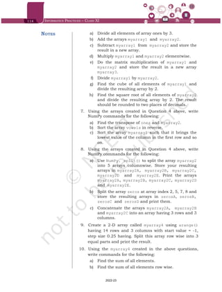 114 Informatics Practices – Class XI
	 a)	 Divide all elements of array ones by 3.
	 b)	 Add the arrays myarray1 and myarray2.
	 c)	 Subtract myarray1 from myarray2 and store the
result in a new array.
	 d)	 Multiply myarray1 and myarray2 elementwise.
	 e)	 Do the matrix multiplication of myarray1 and
myarray2 and store the result in a new array
myarray3.
	 f)	 Divide myarray1 by myarray2.
	 g)	 Find the cube of all elements of myarray1 and
divide the resulting array by 2.
	 h)	 Find the square root of all elements of myarray2
and divide the resulting array by 2. The result
should be rounded to two places of decimals.
7.	 	
Using the arrays created in Question 4 above, write
NumPy commands for the following:
	 a)	 Find the transpose of ones and myarray2.
	 b)	 Sort the array vowels in reverse.
	 c)	 Sort the array myarray1 such that it brings the
lowest value of the column in the first row and so
on.
8.	 	
Using the arrays created in Question 4 above, write
NumPy commands for the following:
	 a)	 Use NumPy. split() to split the array myarray2
into 5 arrays columnwise. Store your resulting
arrays in myarray2A, myarray2B, myarray2C,
myarray2D and myarray2E. Print the arrays
myarray2A, myarray2B, myarray2C, myarray2D
and myarray2E.
	 b)	 Split the array zeros at array index 2, 5, 7, 8 and
store the resulting arrays in zerosA, zerosB,
zerosC and zerosD and print them.
	 c)	 Concatenate the arrays myarray2A, myarray2B
and myarray2C into an array having 3 rows and 3
columns.
9.	 	
Create a 2-D array called myarray4 using arange()
having 14 rows and 3 columns with start value = -1,
step size 0.25 having. Split this array row wise into 3
equal parts and print the result.
10.	 	Using the myarray4 created in the above questions,
write commands for the following:
	 a)	 Find the sum of all elements.
	 b)	 Find the sum of all elements row wise.
Notes
Chap 6.indd 114 19-Jul-19 3:43:33 PM
2022-23
 
