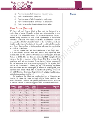 Introduction to NumPy 115
Notes
	 c)	 Find the sum of all elements column wise.
	 d)	 Find the max of all elements.
	 e)	 Find the min of all elements in each row.
	 f)	 Find the mean of all elements in each row.
	 g)	 Find the standard deviation column wise.
Case Study (Solved)
We have already learnt that a data set (or dataset) is a
collection of data. Usually a data set corresponds to the
contents of a database table, or a statistical data matrix,
where every column of the table represents a particular
variable, and each row corresponds to a member or an item
etc. A data set lists values for each of the variables, such as
height and weight of a student, for each row (item) of the data
set. Open data refers to information released in a publicly
accessible repository.
The Iris flower data set is an example of an open data.
It is also called Fisher's Iris data set as this data set was
introduced by the British statistician and biologist Ronald
Fisher in 1936. The Iris data set consists of 50 samples from
each of the three species of the flower Iris (Iris setosa, Iris
virginica and Iris versicolor). Four features were measured
for each sample: the length and the width of the sepals and
petals, in centimeters. Based on the combination of these
four features, Fisher developed a model to distinguish one
species from each other. The full data set is freely available
on UCI Machine Learning Repository at https://archive.ics.
uci.edu/ml/datasets/iris.
We shall use the following smaller section of this data set
having 30 rows (10 rows for each of the three species). We
shall include a column for species number that has a value
1 for Iris setosa, 2 for Iris virginica and 3 for Iris versicolor.
Sepal
Length
Sepal
Width
Petal
Length
Petal
Width
Iris
Species
No
5.1 3.5 1.4 0.2 Iris-setosa 1
4.9 3 1.4 0.2 Iris-setosa 1
4.7 3.2 1.3 0.2 Iris-setosa 1
4.6 3.1 1.5 0.2 Iris-setosa 1
5 3.6 1.4 0.2 Iris-setosa 1
5.4 3.9 1.7 0.4 Iris-setosa 1
4.6 3.4 1.4 0.3 Iris-setosa 1
5 3.4 1.5 0.2 Iris-setosa 1
4.4 2.9 1.4 0.2 Iris-setosa 1
Chap 6.indd 115 19-Jul-19 3:43:33 PM
2022-23
 