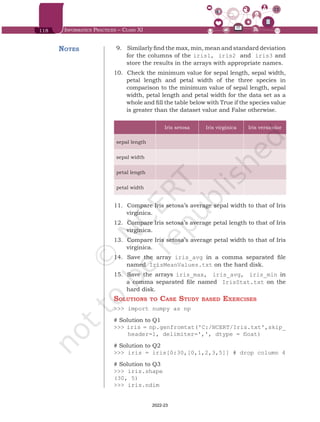 118 Informatics Practices – Class XI
9.	 	
Similarly find the max, min, mean and standard deviation
for the columns of the iris1, iris2 and iris3 and
store the results in the arrays with appropriate names.
10.	 	
Check the minimum value for sepal length, sepal width,
petal length and petal width of the three species in
comparison to the minimum value of sepal length, sepal
width, petal length and petal width for the data set as a
whole and fill the table below with True if the species value
is greater than the dataset value and False otherwise.
Iris setosa Iris virginica Iris versicolor
sepal length
sepal width
petal length
petal width
11.	 	
Compare Iris setosa’s average sepal width to that of Iris
virginica.
12.	 	
Compare Iris setosa’s average petal length to that of Iris
virginica.
13.	 	
Compare Iris setosa’s average petal width to that of Iris
virginica.
14.	 	
Save the array iris_avg in a comma separated file
named IrisMeanValues.txt on the hard disk.
15.	 	
Save the arrays iris_max, iris_avg, iris_min in
a comma separated file named IrisStat.txt on the
hard disk.
Solutions to Case Study based Exercises
>>> import numpy as np
# Solution to Q1
>>> iris = np.genfromtxt('C:/NCERT/Iris.txt',skip_
header=1, delimiter=',', dtype = float)
# Solution to Q2
>>> iris = iris[0:30,[0,1,2,3,5]] # drop column 4
# Solution to Q3
>>> iris.shape
(30, 5)
>>> iris.ndim
Notes
Chap 6.indd 118 19-Jul-19 3:43:33 PM
2022-23
 