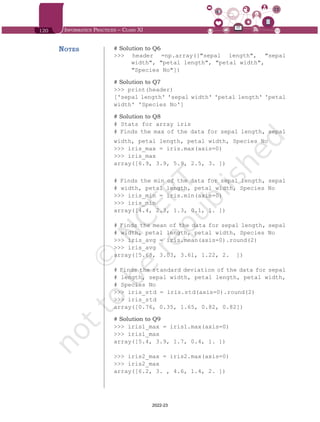 120 Informatics Practices – Class XI
# Solution to Q6
>>> header =np.array(["sepal length", "sepal
width", "petal length", "petal width",
"Species No"])
# Solution to Q7
>>> print(header)
['sepal length' 'sepal width' 'petal length' 'petal
width' 'Species No']
# Solution to Q8
# Stats for array iris
# Finds the max of the data for sepal length, sepal
width, petal length, petal width, Species No
>>> iris_max = iris.max(axis=0)
>>> iris_max
array([6.9, 3.9, 5.9, 2.5, 3. ])
# Finds the min of the data for sepal length, sepal
# width, petal length, petal width, Species No
>>> iris_min = iris.min(axis=0)
>>> iris_min
array([4.4, 2.3, 1.3, 0.1, 1. ])
# Finds the mean of the data for sepal length, sepal
# width, petal length, petal width, Species No
>>> iris_avg = iris.mean(axis=0).round(2)
>>> iris_avg
array([5.68, 3.03, 3.61, 1.22, 2. ])
# Finds the standard deviation of the data for sepal
# length, sepal width, petal length, petal width,
# Species No
>>> iris_std = iris.std(axis=0).round(2)
>>> iris_std
array([0.76, 0.35, 1.65, 0.82, 0.82])
# Solution to Q9
>>> iris1_max = iris1.max(axis=0)
>>> iris1_max
array([5.4, 3.9, 1.7, 0.4, 1. ])
>>> iris2_max = iris2.max(axis=0)
>>> iris2_max
array([6.2, 3. , 4.6, 1.4, 2. ])
Notes
Chap 6.indd 120 19-Jul-19 3:43:33 PM
2022-23
 