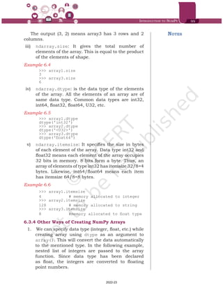 Introduction to NumPy 99
The output (3, 2) means array3 has 3 rows and 2
columns.
iii)	 ndarray.size: It gives the total number of
elements of the array. This is equal to the product
of the elements of shape.
Example 6.4	
>>> array1.size
3
>>> array3.size
6
iv)	 ndarray.dtype: is the data type of the elements
of the array. All the elements of an array are of
same data type. Common data types are int32,
int64, float32, float64, U32, etc.
Example 6.5	
>>> array1.dtype
dtype('int32')
>>> array2.dtype
dtype('<U32>')
>>> array3.dtype
dtype('float64')
v)	 ndarray.itemsize: It specifies the size in bytes
of each element of the array. Data type int32 and
float32 means each element of the array occupies
32 bits in memory. 8 bits form a byte. Thus, an
array of elements of type int32 has itemsize 32/8=4
bytes. Likewise, int64/float64 means each item
has itemsize 64/8=8 bytes.
Example 6.6	
>>> array1.itemsize
4 		 # memory allocated to integer
>>> array2.itemsize
128 		 # memory allocated to string
>>> array3.itemsize
8 		 #memory allocated to float type
6.3.4	Other Ways of Creating NumPy Arrays
1.	 	We can specify data type (integer, float, etc.) while
creating array using dtype as an argument to
array(). This will convert the data automatically
to the mentioned type. In the following example,
nested list of integers are passed to the array
function. Since data type has been declared
as float, the integers are converted to floating
point numbers.
Notes
Chap 6.indd 99 19-Jul-19 3:43:32 PM
2022-23
 