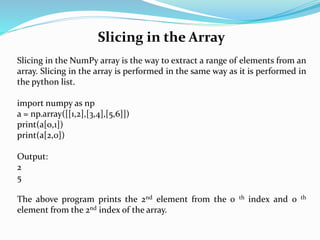 Slicing in the Array
Slicing in the NumPy array is the way to extract a range of elements from an
array. Slicing in the array is performed in the same way as it is performed in
the python list.
import numpy as np
a = np.array([[1,2],[3,4],[5,6]])
print(a[0,1])
print(a[2,0])
Output:
2
5
The above program prints the 2nd element from the 0 th index and 0 th
element from the 2nd index of the array.
 