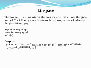 Linspace
The linspace() function returns the evenly spaced values over the given
interval. The following example returns the 10 evenly separated values over
the given interval 5-15
import numpy as np
a=np.linspace(5,15,10)
print(a)
Output:
[ 5. 6.11111111 7.22222222 8.33333333 9.44444444 10.55555556 11.66666667
12.77777778 13.88888889 15. ]
 
