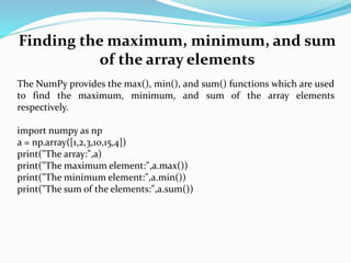 Finding the maximum, minimum, and sum
of the array elements
The NumPy provides the max(), min(), and sum() functions which are used
to find the maximum, minimum, and sum of the array elements
respectively.
import numpy as np
a = np.array([1,2,3,10,15,4])
print("The array:",a)
print("The maximum element:",a.max())
print("The minimum element:",a.min())
print("The sum of the elements:",a.sum())
 