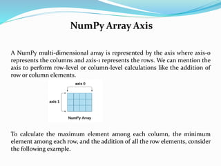 NumPy Array Axis
A NumPy multi-dimensional array is represented by the axis where axis-0
represents the columns and axis-1 represents the rows. We can mention the
axis to perform row-level or column-level calculations like the addition of
row or column elements.
To calculate the maximum element among each column, the minimum
element among each row, and the addition of all the row elements, consider
the following example.
 