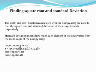 Finding square root and standard Deviation
The sqrt() and std() functions associated with the numpy array are used to
find the square root and standard deviation of the array elements
respectively.
Standard deviation means how much each element of the array varies from
the mean value of the numpy array.
import numpy as np
a = np.array([[1,2,30],[10,15,4]])
print(np.sqrt(a))
print(np.std(a))
 