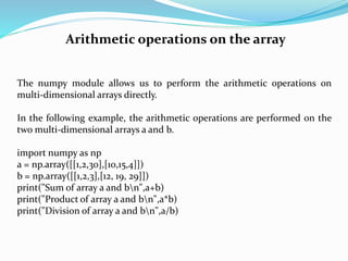 Arithmetic operations on the array
The numpy module allows us to perform the arithmetic operations on
multi-dimensional arrays directly.
In the following example, the arithmetic operations are performed on the
two multi-dimensional arrays a and b.
import numpy as np
a = np.array([[1,2,30],[10,15,4]])
b = np.array([[1,2,3],[12, 19, 29]])
print("Sum of array a and bn",a+b)
print("Product of array a and bn",a*b)
print("Division of array a and bn",a/b)
 
